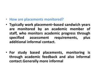 • How are placements monitored?
• Typically work placement–based sandwich years
  are monitored by an academic member of
  staff, who monitors academic progress through
  specified assessment requirements, plus
  additional informal contact.

• For study based placements, monitoring is
  through academic feedback and also informal
  contact.Generally more informal
 