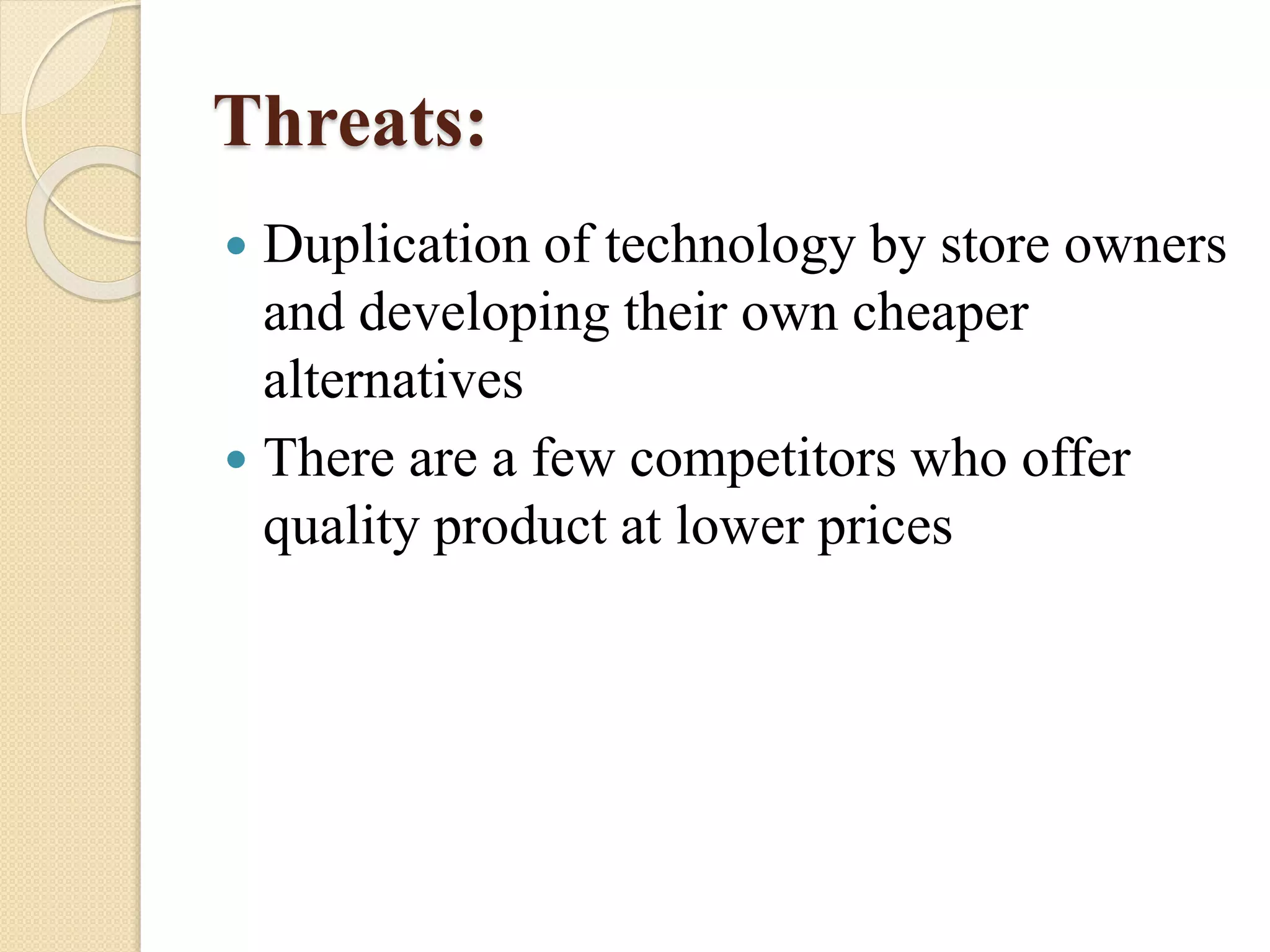 Threats:
 Duplication of technology by store owners
and developing their own cheaper
alternatives
 There are a few competitors who offer
quality product at lower prices
 