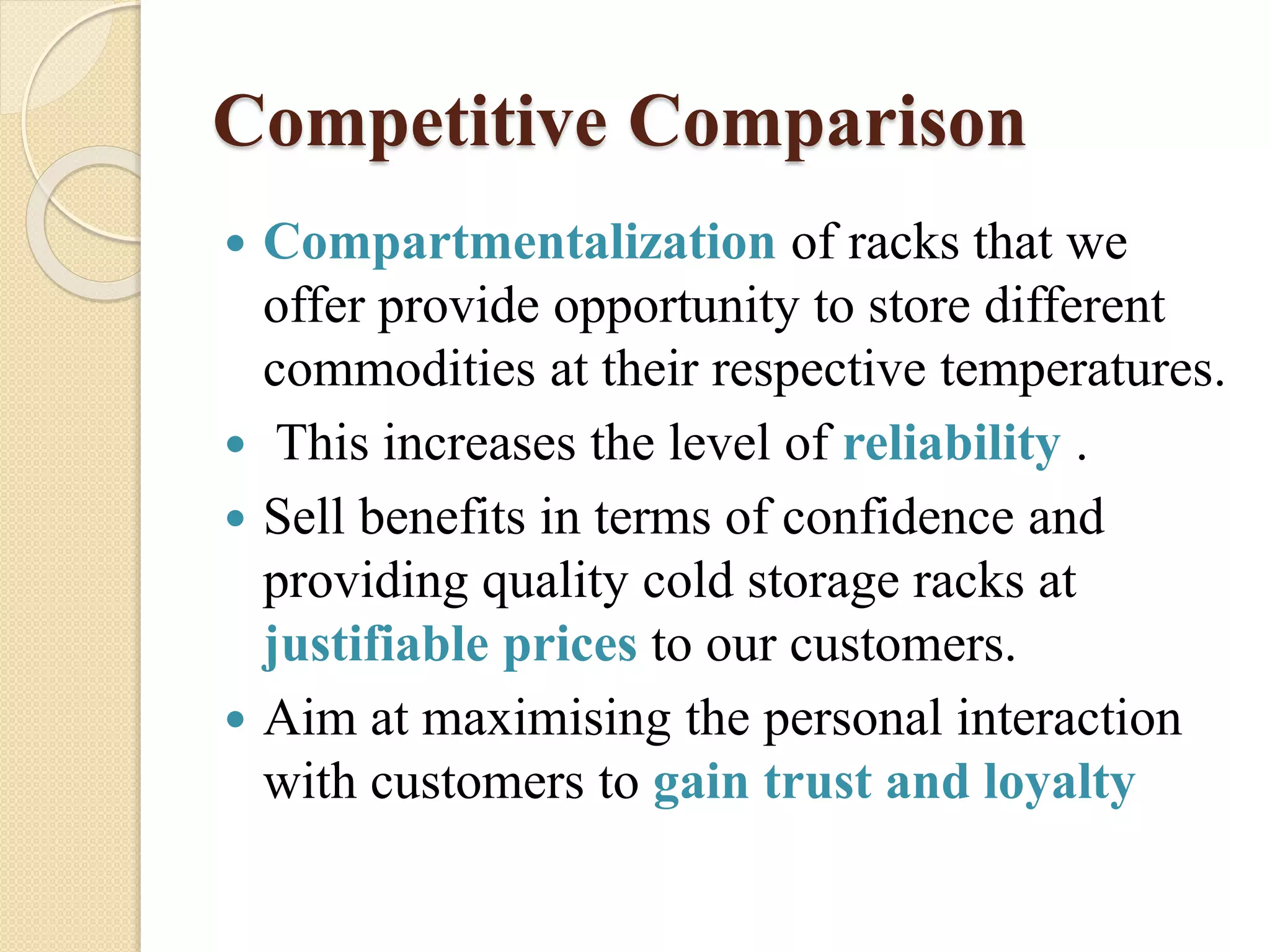 Competitive Comparison
 Compartmentalization of racks that we
offer provide opportunity to store different
commodities at their respective temperatures.
 This increases the level of reliability .
 Sell benefits in terms of confidence and
providing quality cold storage racks at
justifiable prices to our customers.
 Aim at maximising the personal interaction
with customers to gain trust and loyalty
 