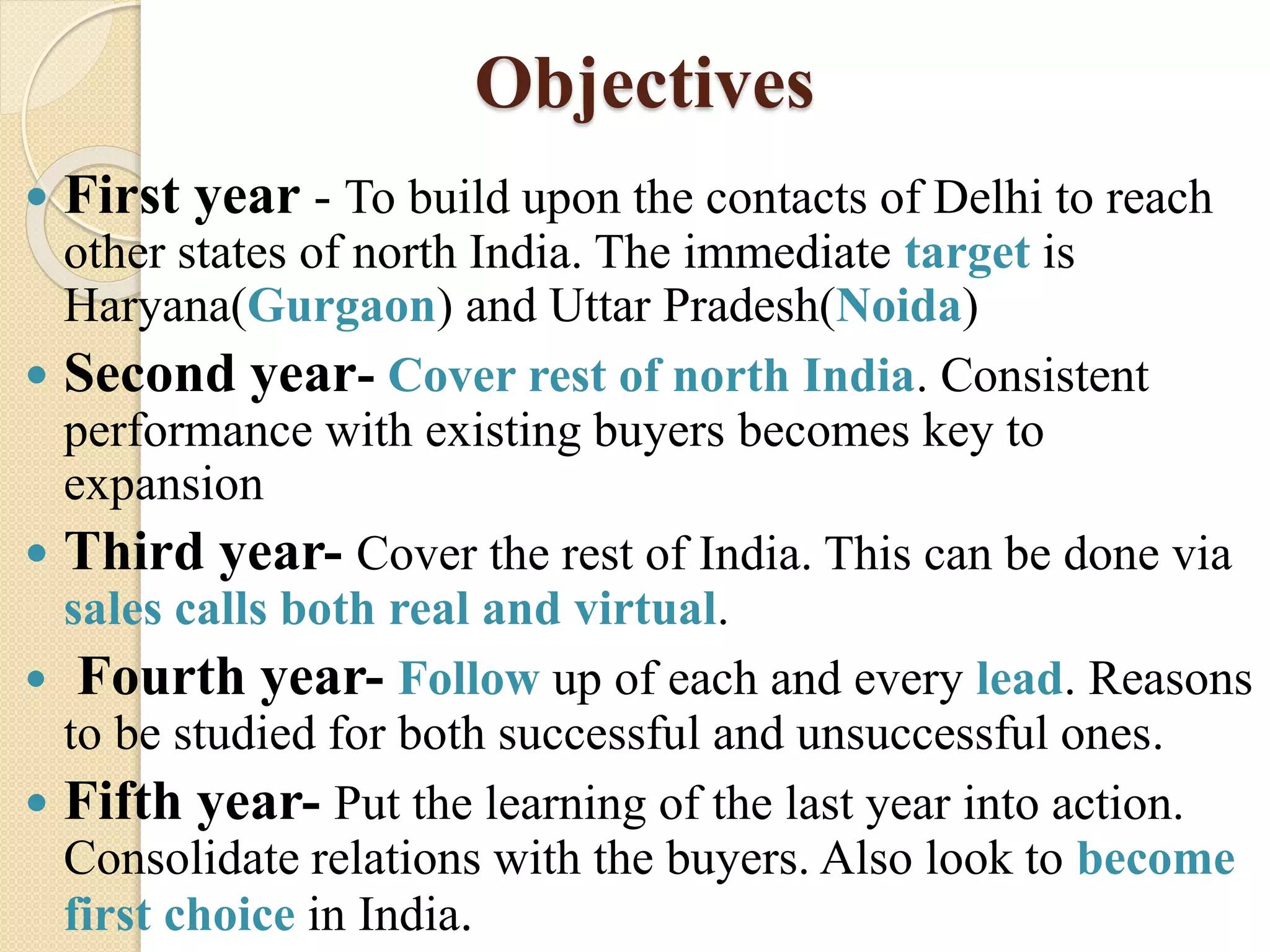 Objectives
 First year - To build upon the contacts of Delhi to reach
other states of north India. The immediate target is
Haryana(Gurgaon) and Uttar Pradesh(Noida)
 Second year- Cover rest of north India. Consistent
performance with existing buyers becomes key to
expansion
 Third year- Cover the rest of India. This can be done via
sales calls both real and virtual.
 Fourth year- Follow up of each and every lead. Reasons
to be studied for both successful and unsuccessful ones.
 Fifth year- Put the learning of the last year into action.
Consolidate relations with the buyers. Also look to become
first choice in India.
 