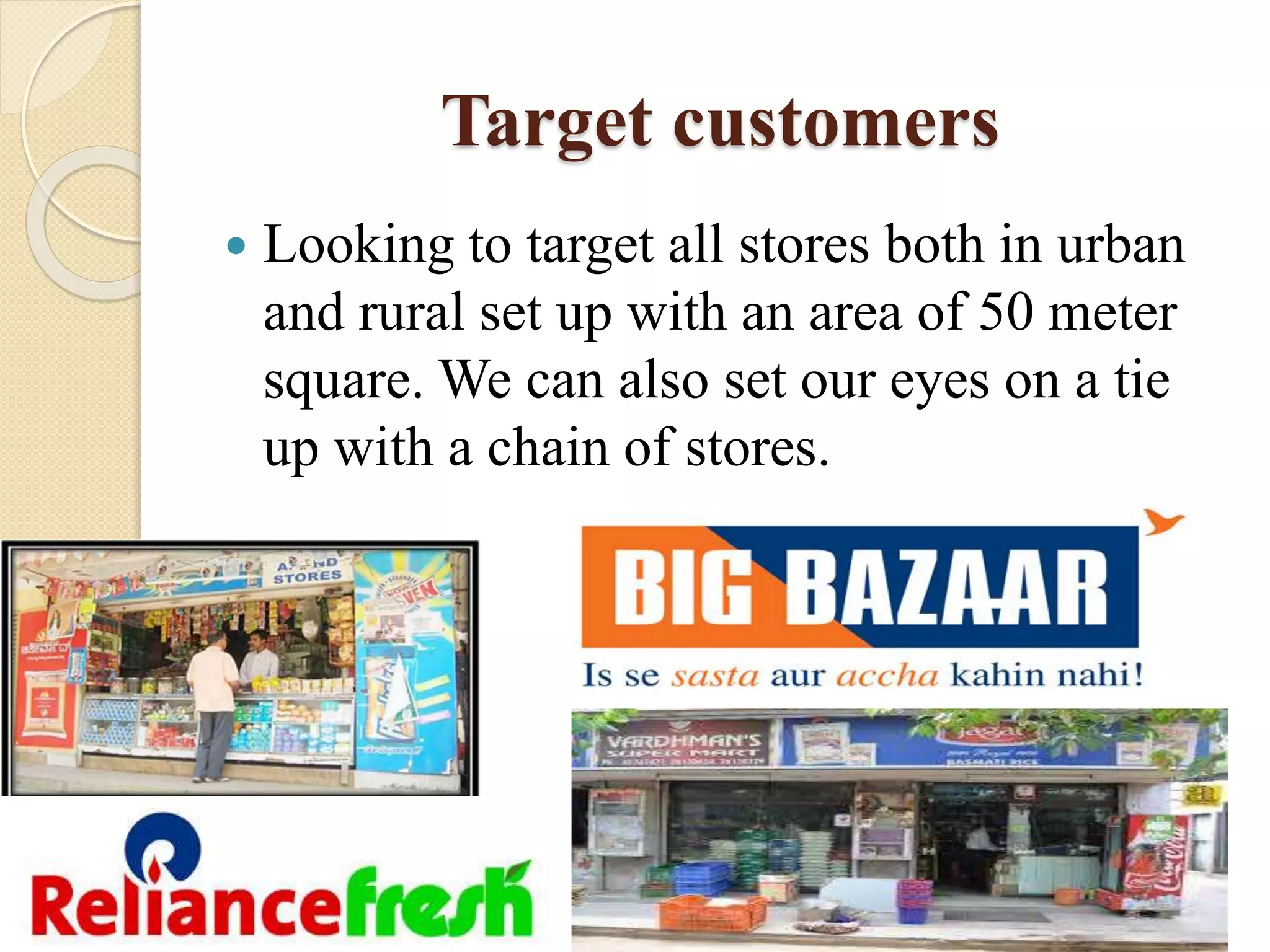 Target customers
 Looking to target all stores both in urban
and rural set up with an area of 50 meter
square. We can also set our eyes on a tie
up with a chain of stores.
 