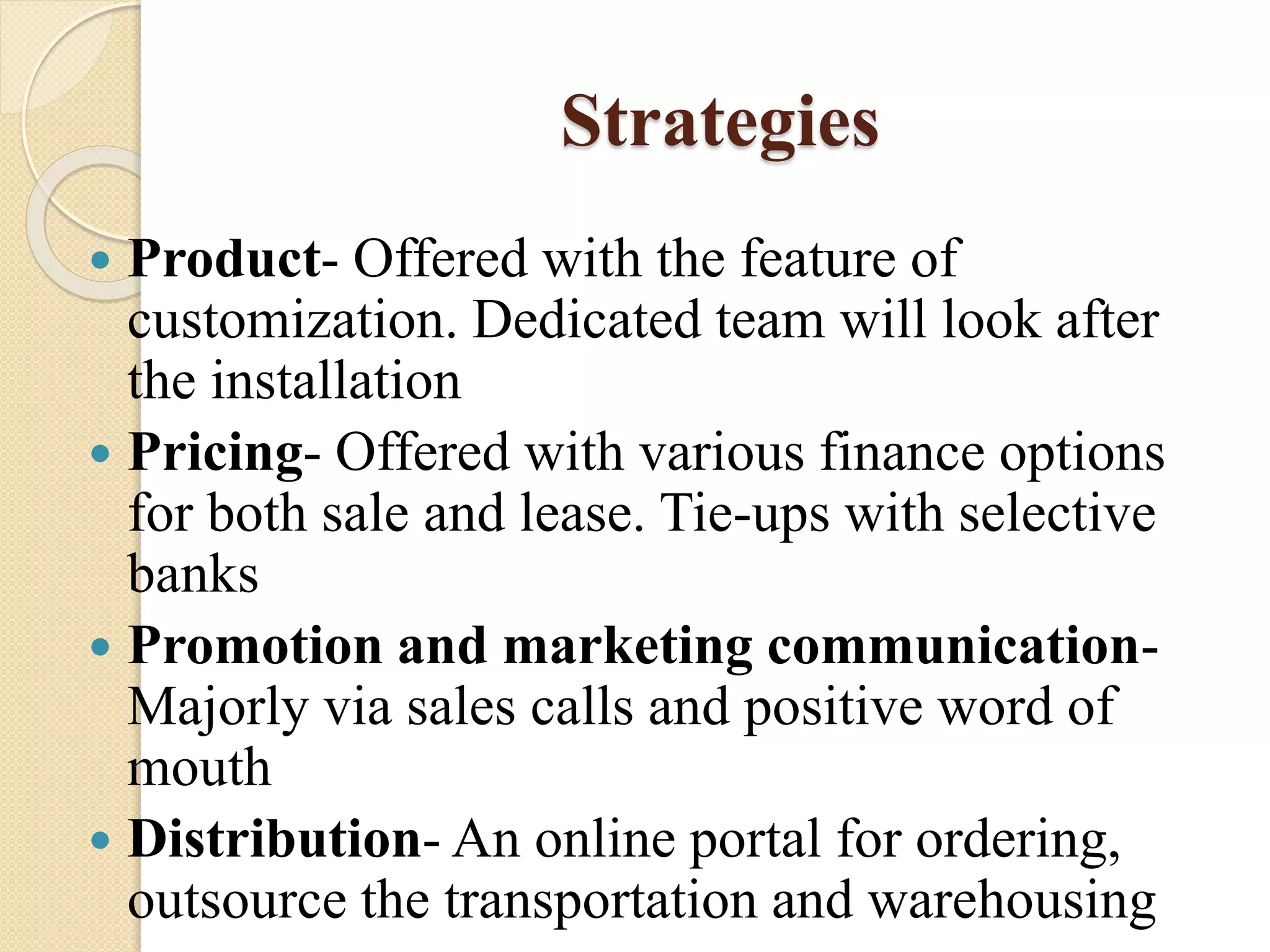 Strategies
 Product- Offered with the feature of
customization. Dedicated team will look after
the installation
 Pricing- Offered with various finance options
for both sale and lease. Tie-ups with selective
banks
 Promotion and marketing communication-
Majorly via sales calls and positive word of
mouth
 Distribution- An online portal for ordering,
outsource the transportation and warehousing
 