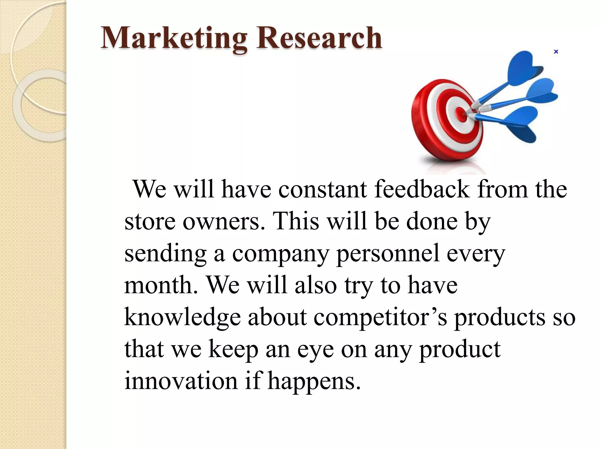 Marketing Research
We will have constant feedback from the
store owners. This will be done by
sending a company personnel every
month. We will also try to have
knowledge about competitor’s products so
that we keep an eye on any product
innovation if happens.
 