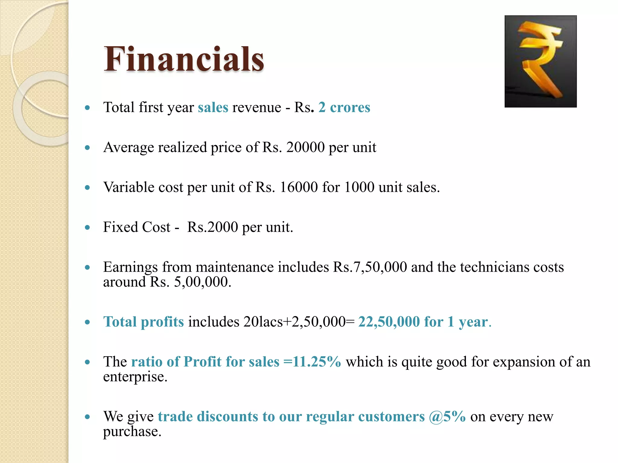 Financials
 Total first year sales revenue - Rs. 2 crores
 Average realized price of Rs. 20000 per unit
 Variable cost per unit of Rs. 16000 for 1000 unit sales.
 Fixed Cost - Rs.2000 per unit.
 Earnings from maintenance includes Rs.7,50,000 and the technicians costs
around Rs. 5,00,000.
 Total profits includes 20lacs+2,50,000= 22,50,000 for 1 year.
 The ratio of Profit for sales =11.25% which is quite good for expansion of an
enterprise.
 We give trade discounts to our regular customers @5% on every new
purchase.
 