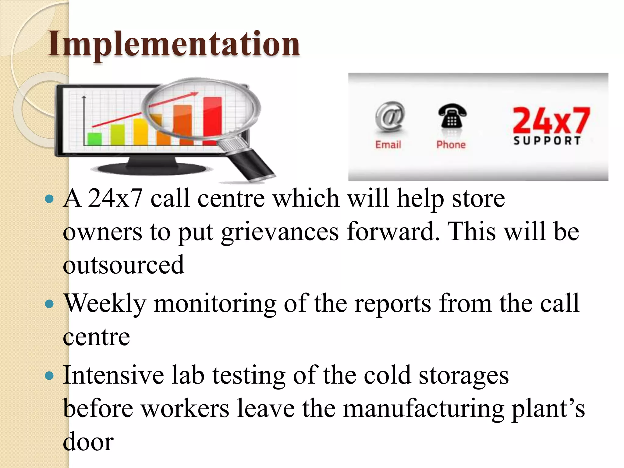 Implementation
 A 24x7 call centre which will help store
owners to put grievances forward. This will be
outsourced
 Weekly monitoring of the reports from the call
centre
 Intensive lab testing of the cold storages
before workers leave the manufacturing plant’s
door
 