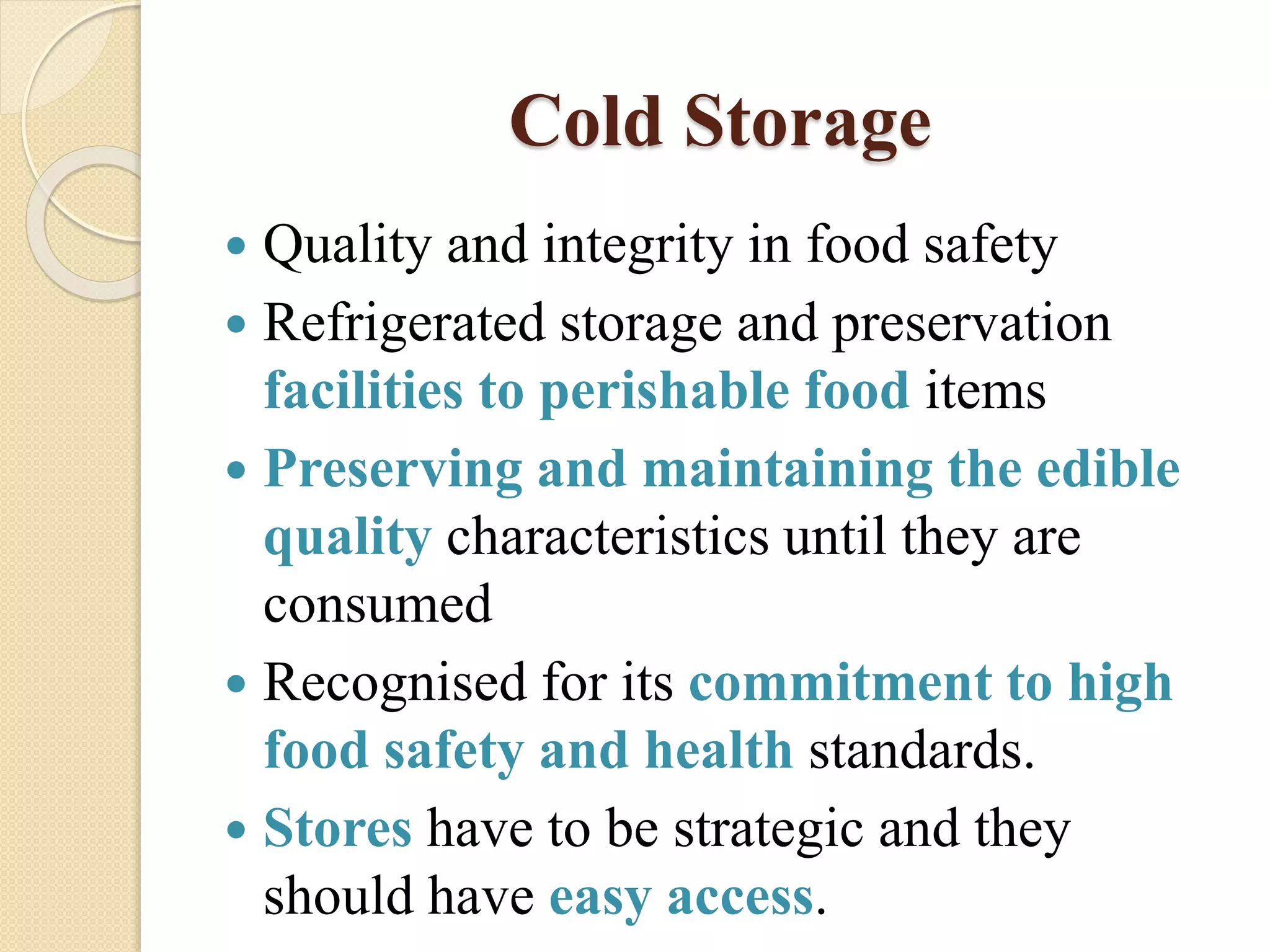 Cold Storage
 Quality and integrity in food safety
 Refrigerated storage and preservation
facilities to perishable food items
 Preserving and maintaining the edible
quality characteristics until they are
consumed
 Recognised for its commitment to high
food safety and health standards.
 Stores have to be strategic and they
should have easy access.
 