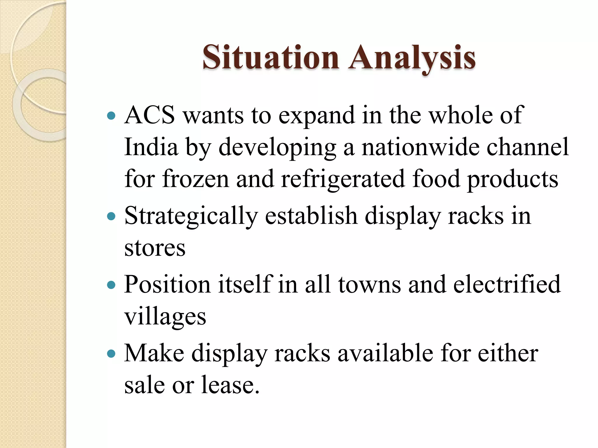 Situation Analysis
 ACS wants to expand in the whole of
India by developing a nationwide channel
for frozen and refrigerated food products
 Strategically establish display racks in
stores
 Position itself in all towns and electrified
villages
 Make display racks available for either
sale or lease.
 