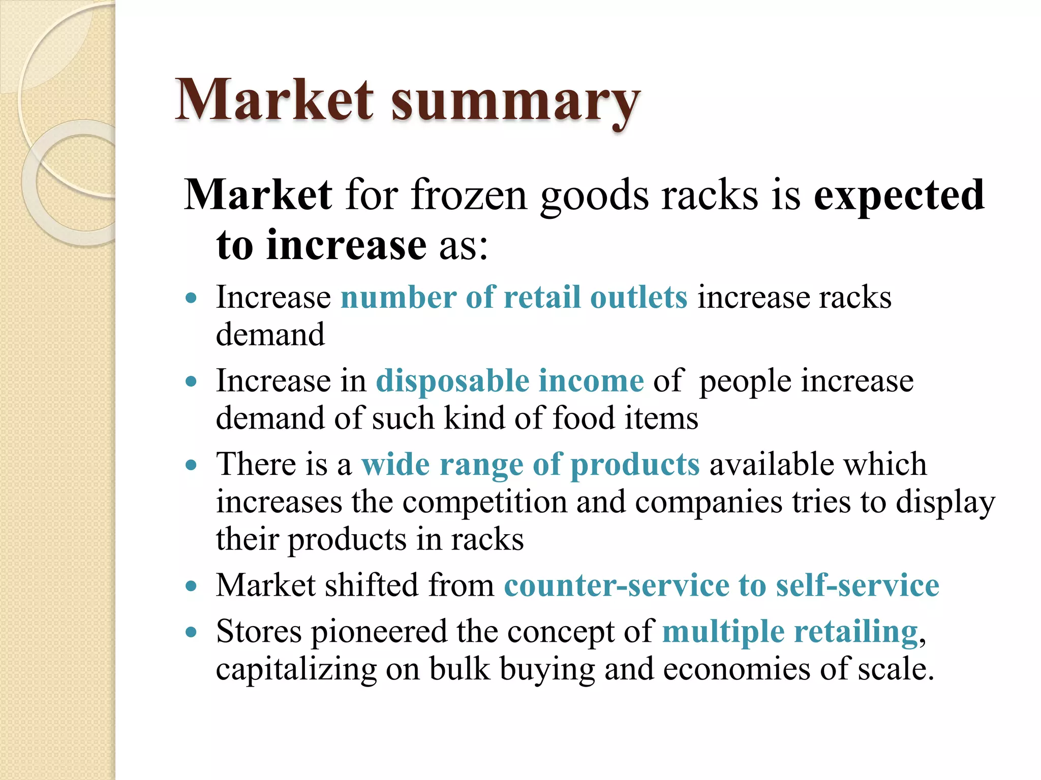 Market summary
Market for frozen goods racks is expected
to increase as:
 Increase number of retail outlets increase racks
demand
 Increase in disposable income of people increase
demand of such kind of food items
 There is a wide range of products available which
increases the competition and companies tries to display
their products in racks
 Market shifted from counter-service to self-service
 Stores pioneered the concept of multiple retailing,
capitalizing on bulk buying and economies of scale.
 