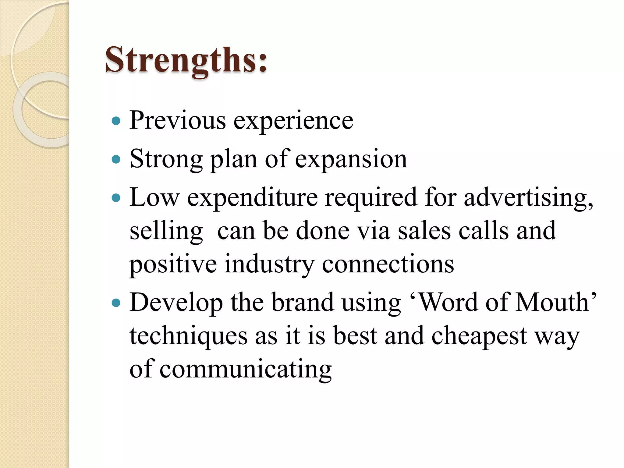 Strengths:
 Previous experience
 Strong plan of expansion
 Low expenditure required for advertising,
selling can be done via sales calls and
positive industry connections
 Develop the brand using ‘Word of Mouth’
techniques as it is best and cheapest way
of communicating
 
