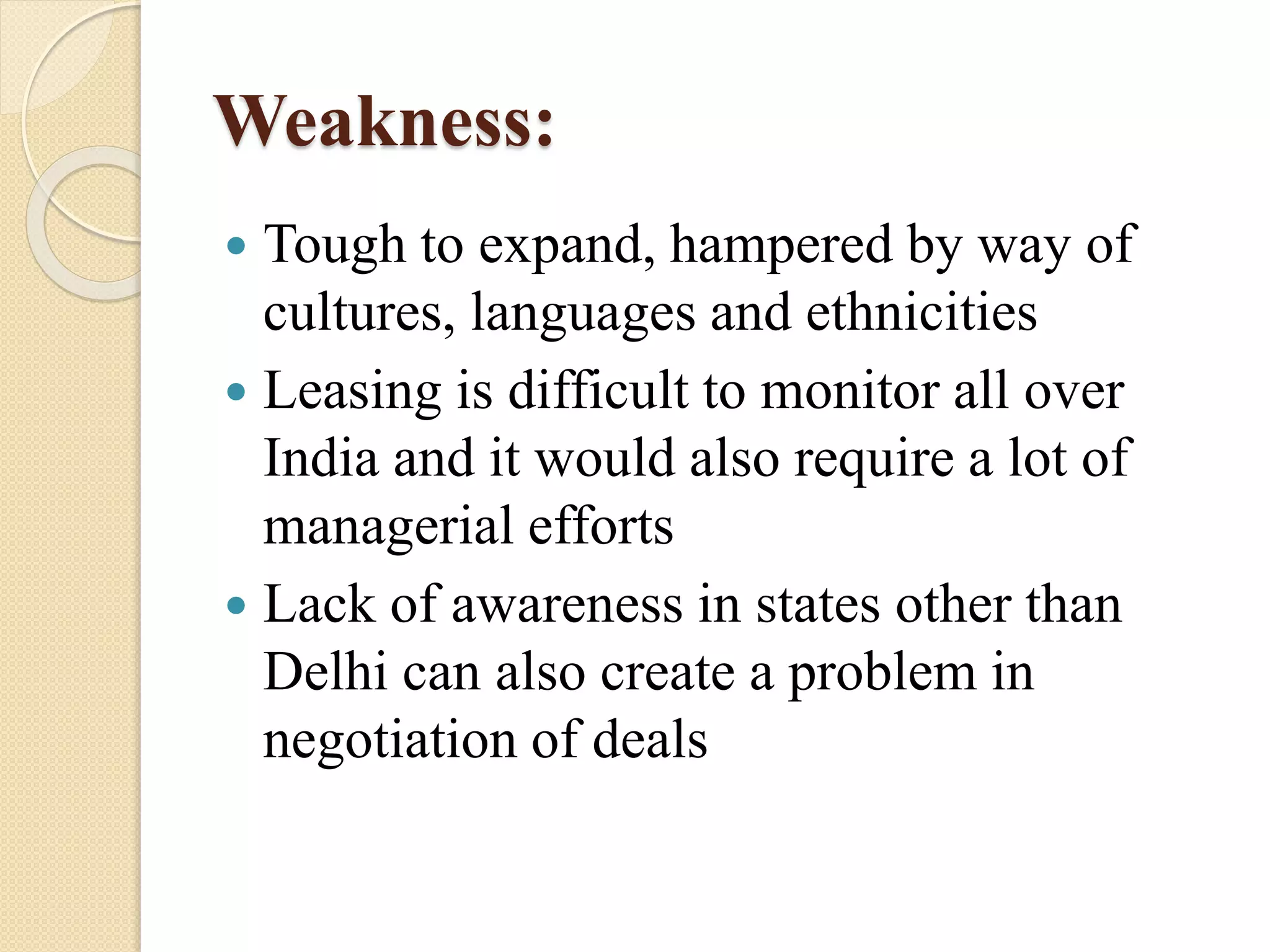 Weakness:
 Tough to expand, hampered by way of
cultures, languages and ethnicities
 Leasing is difficult to monitor all over
India and it would also require a lot of
managerial efforts
 Lack of awareness in states other than
Delhi can also create a problem in
negotiation of deals
 