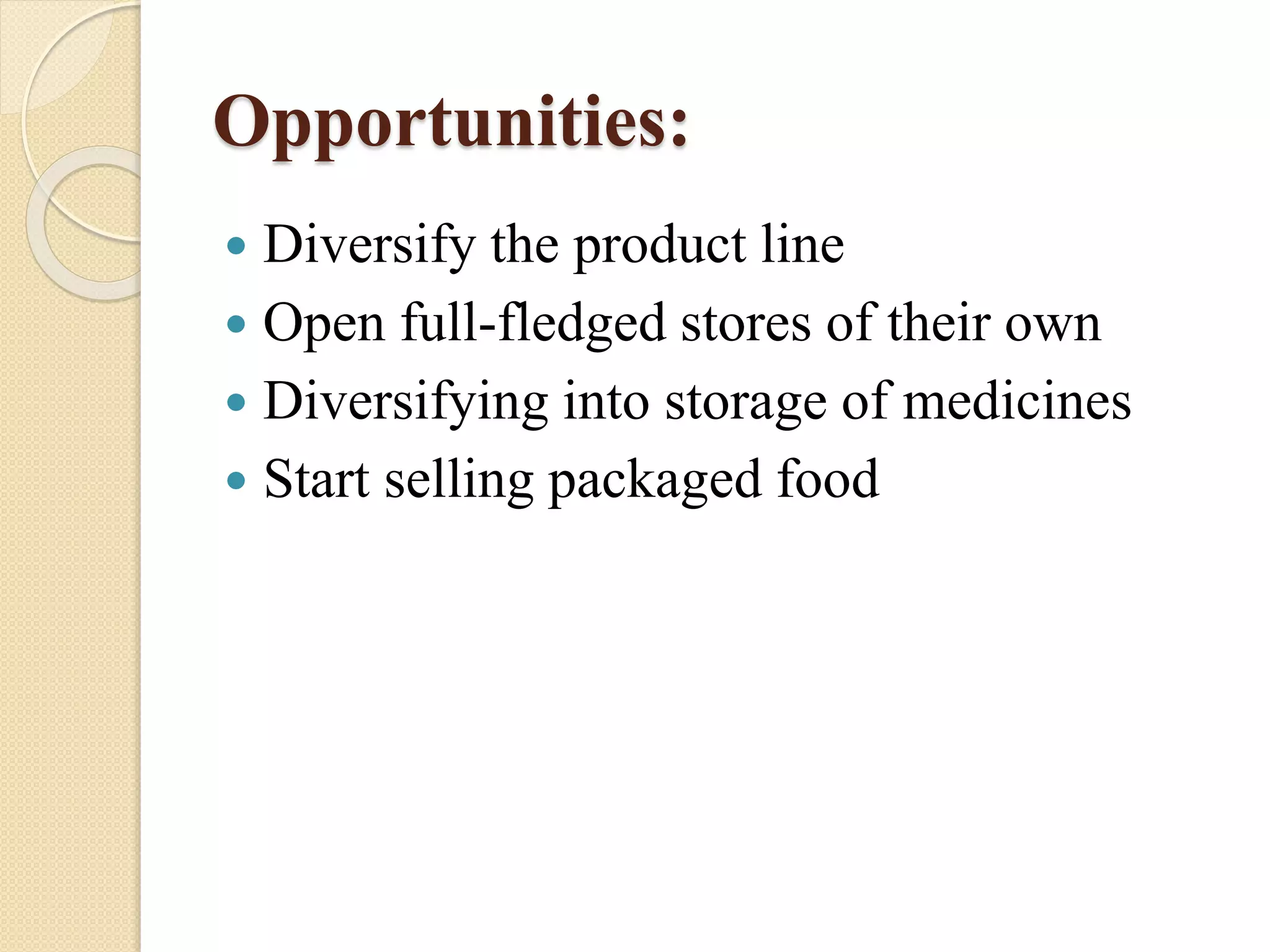 Opportunities:
 Diversify the product line
 Open full-fledged stores of their own
 Diversifying into storage of medicines
 Start selling packaged food
 