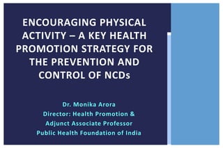 ENCOURAGING PHYSICAL
ACTIVITY – A KEY HEALTH
PROMOTION STRATEGY FOR
THE PREVENTION AND
CONTROL OF NCDs
Dr. Monika Arora
Director: Health Promotion &
Adjunct Associate Professor
Public Health Foundation of India

 