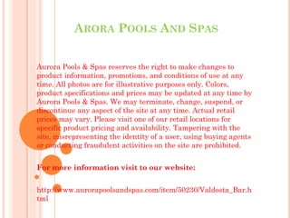 ARORA POOLS AND SPAS 
Aurora Pools & Spas reserves the right to make changes to 
product information, promotions, and conditions of use at any 
time. All photos are for illustrative purposes only. Colors, 
product specifications and prices may be updated at any time by 
Aurora Pools & Spas. We may terminate, change, suspend, or 
discontinue any aspect of the site at any time. Actual retail 
prices may vary. Please visit one of our retail locations for 
specific product pricing and availability. Tampering with the 
site, misrepresenting the identity of a user, using buying agents 
or conducting fraudulent activities on the site are prohibited. 
For more information visit to our website: 
http://www.aurorapoolsandspas.com/item/50230/Valdosta_Bar.h 
tml 
