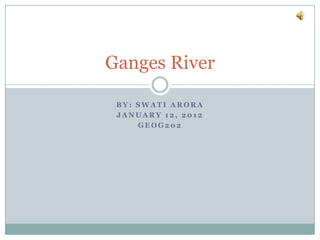 Ganges River

 BY: SWATI ARORA
 JANUARY 12, 2012
     GEOG202
 