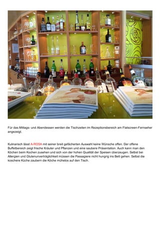 Für das Mittags­ und Abendessen werden die Tischzeiten im Rezeptionsbereich am Flatscreen­Fernseher
angezeigt.
Kulinarisch lässt A­ROSA mit seiner breit gefächerten Auswahl keine Wünsche offen. Der offene
Buffetbereich zeigt frische Kräuter und Pflanzen und eine saubere Präsentation. Auch kann man den
Köchen beim Kochen zusehen und sich von der hohen Qualität der Speisen überzeugen. Selbst bei
Allergien und Glutenunverträglichkeit müssen die Passagiere nicht hungrig ins Bett gehen. Selbst die
koschere Küche zaubern die Köche mühelos auf den Tisch.
 