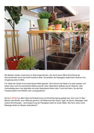 Die Speisen werden zusammen im Saal eingenommen, der durch seine offene Einrichtung die
Sonnenstrahlen durch das Schiff scheinen lässt. So behalten die Passagiere selbst beim dinieren ihre
Umgebung stets im Blick. 
Für Gäste der Suiten ist ein besonderes Abteil geboten. Dort können die Gäste a la carte speisen und
haben dazu noch ihre persönliche Betreuung der Crew. Besondere Anlässe wie ein Geburts­ oder
Hochzeitstag kann man ebenfalls mit einem besonderen Menü oder Trunk dort feiern. So wird die
Flusskreuzfahrt mit A­ROSA noch unvergesslicher!
Da bei A­ROSA vor allem Wert auf Entspannung und Entschleunigung gelegt wird, kann man im Spa­
Bereich des Schiffs, auch SPArosa genannt, die Seele baumeln lassen. Egal, ob Sauna, Massagen oder
andere Einrichtungen ­ die Entspannung der Passagiere steht an erster Stelle. Wer kann schon einer
Massage direkt am Wasser widerstehen?
 