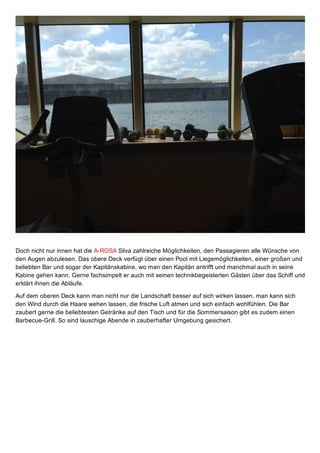 Doch nicht nur innen hat die A­ROSA Silva zahlreiche Möglichkeiten, den Passagieren alle Wünsche von
den Augen abzulesen. Das obere Deck verfügt über einen Pool mit Liegemöglichkeiten, einer großen und
beliebten Bar und sogar der Kapitänskabine, wo man den Kapitän antrifft und manchmal auch in seine
Kabine gehen kann. Gerne fachsimpelt er auch mit seinen technikbegeisterten Gästen über das Schiff und
erklärt ihnen die Abläufe.
Auf dem oberen Deck kann man nicht nur die Landschaft besser auf sich wirken lassen, man kann sich
den Wind durch die Haare wehen lassen, die frische Luft atmen und sich einfach wohlfühlen. Die Bar
zaubert gerne die beliebtesten Getränke auf den Tisch und für die Sommersaison gibt es zudem einen
Barbecue­Grill. So sind lauschige Abende in zauberhafter Umgebung gesichert.
 