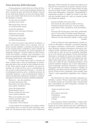 Tema Amoroso, Estilo Mesclado
O tema amoroso é muito forte em A Rosa do Povo.
“Caso do Vestido”, um dos mais populares poemas do
livro, é estória de amor em forma de diálogo. Trata-se
de um sentimento absurdo, em que uma esposa implo-
ra que uma mulher fatal durma com seu marido, para
lhe satisfazer a vontade:
Eu não amo teu marido,
me falou ela se rindo.
Mas posso ficar com ele
se a senhora fizer gosto,
só pra lhe satisfazer,
não por mim, não quero homem.
Olhei para vosso pai,
os olhos dele pediam.
Olhei para a dona ruim,
os olhos dela gozavam.
Aí, como em quase todo poema do gênero, o
amor será sempre amaro, isto é, amargo. Sem ne-
nhum conceito explícito, a narrativa do poema escon-
de um conceito sobre o indivíduo e sobre a família, tal
como se deixam vislumbrar em certos arquétipos do
imaginário popular: o homem define-se pelo exclusi-
vismo da vontade; a mulher, pela submissão a seu
ponto na hierarquia familiar. Não obstante, a unidade
de caráter reside nesta, e não naquele.
“O Mito” é um longo texto sobre o conceito de
amor, voltado para o tema da idealização da mulher,
que entra para a arte sem sair da vida cotidiana do sécu-
lo XX. Nesse poema, pode-se observar um traço im-
portante de A Rosa do Povo, que é a transferência de
um assunto tradicionalmente elevado, o conceito de
contemplação amorosa, para o ambiente prosaico da
sociedade moderna, o que necessariamente implica a
mistura de diferentes espécies de vocábulos e a interpe-
netração de elementos de esferas semânticas distintas:
Menos eu... que de orgulhoso
me basto pensando nela.
Pensando com unha, plasma,
fúria, gilete, desânimo.
Amor tão disparatado.
Desbaratado é que é...
Nunca a sentei no meu colo
nem vi pela fechadura.
Mas eu sei quanto me custa
manter esse gelo digno,
essa indiferença gaia
e não gritar: Vem, Fulana!
A essa espécie de montagem, de origem cubista
e surrealista, dá-se o nome de estilo mesclado, estu-
dado em Drummond pelo crítico José Guilherme
Merquior. Ótimo exemplo de mistura de estilos em A
Rosa do Povo encontra-se no poema “Anúncio da Ro-
sa”. Aí, imagina-se a notícia da venda irônica de algo
que não se pode vender, razão pela qual a linguagem
oscila entre afirmações e negaceios, coloquialismos e
expressões eruditas. O objeto de venda é uma flor,
mas que também pode ser a arte ou a poesia, postas
em situação de negócio:
Imenso trabalho nos custa a flor.
Por menos de oito contos vendê-la? Nunca.
Primavera não há mais doce, rosa tão meiga
onde abrirá? Não, cavalheiros, sede permeáveis.
[...]
Por preço tão vil mas peça, como direi, aurilavrada,
não, é cruel existir em tempo assim filaucioso.
Injusto padecer exílio, pequenas cólicas cotidianas,
oferecer-vos alta mercancia estelar e sofrer vossa
[irrisão.
Como se trata de texto experimental, convém re-
correr ao dicionário e examinar o astucioso emprego
de alguns vocábulos: Aurilavrado: trabalhado em
ouro; filaucioso: egoísta, presunçoso; mercancia: mer-
cadoria; irrisão: zombaria, escárnio. Se se admitir que
o texto fala do valor da arte na sociedade capitalista,
ter-se-á de concluir que propõe a ironia como postura
ideal para a produção de poesia nos tempos moder-
nos. Daí o tom sarcástico diante da situação que esta-
belece baixo preço para o que pode valer muito. Ter-
mina com a idéia de que a burguesia apodrece. Seria
possível também imaginar que o texto ridiculariza o
poeta antiquado querendo sustentar o emprego de
linguagem velha em tempos modernos. Simples na
aparência, esse talvez seja um dos textos mais equívo-
cos de A Rosa do Povo, perdendo, nesse sentido, para
“Áporo”, outra experiência enigmática com a lingua-
gem.
Na dimensão do estilo mesclado enquadra-se,
também, o poema “Nova Canção do Exílio”, paródia
do célebre poema de Gonçalves Dias, caracterizada
pela radicalidade do estilo telegráfico, herdado do
primeiro modernismo:
Ainda um grito de vida e
voltar
para onde é tudo belo
e fantástico:
a palmeira, o sabiá,
o longe.
Sem nenhuma utopia nacionalista, o espaço míti-
co de Drummond caracteriza-se, antes, pela idea-
lização de um ponto abstrato em que o indivíduo pu-
desse encontrar o vazio da própria solidão e sentir-se
bem aí.
SISTEMA ANGLO DE ENSINO • 129 • ANGLO VESTIBULARES
 