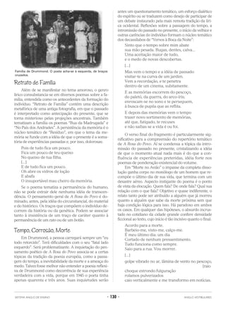 Retrato de Família
Além de se manifestar no tema amoroso, o genro
lírico consubstancia-se em diversos poemas sobre a fa-
mília, entendida como os antecedentes da formação do
indivíduo. “Retrato de Família” contém uma descrição
metafórica de uma antiga fotografia, em que o passado
é interpretado como antecipação do presente, que se
torna misterioso pelas projeções ancestrais. Também
tematizam a família os poemas “Rua da Madrugada” e
“No País dos Andrades”. A persistência da memória é o
núcleo temático de “Resíduo”, em que o tema da me-
mória se funde com a idéia de que o presente é a soma-
tória de experiências passadas e, por isso, dolorosas:
Pois de tudo fica um pouco.
Fica um pouco de teu queixo
No queixo de tua filha.
[...]
E de tudo fica um pouco.
Oh abre os vidros de loção
E abafa
O insuportável mau cheiro da memória.
Se o poema tematiza a permanência do humano,
não se pode extrair dele nenhuma idéia de transcen-
dência. O pensamento geral de A Rosa do Povo é do-
minado, antes, pela idéia do circunstancial, do material
e do histórico. Os traços que compõem o indivíduo de-
correm da história ou da genética. Podem se associar
tanto à insistência de um traço de caráter quanto à
permanência de um rato ou de um botão.
Tempo, Corrosão, Morte
Em Drummond, a pessoa carregará sempre um “eu
todo retorcido”. Terá dificuldades com o seu “fatal lado
esquerdo”. Será problematizante. A inquietação do pen-
samento poético de A Rosa do Povo associa-se a certas
tópicas da tradição da poesia européia, como a passa-
gem do tempo, a inevitabilidade da morte e a ameaça do
medo. Talvez fosse melhor não entender a poesia reflexi-
va de Drummond como decorrência de sua experiência
verdadeira com a vida, porque em 1945 o poeta tinha
apenas quarenta e três anos. Suas inquietudes serão
antes um questionamento temático, um esforço dialético
do espírito ou se traduzem como desejo de participar de
um debate instaurado pela mais remota tradição da líri-
ca ocidental. Reflexões sobre a passagem do tempo, a
intromissão do passado no presente, o início da velhice e
outras carências do indivíduo formam o núcleo temático
dos decassílabos de “Versos à Boca da Noite”:
Sinto que o tempo sobre mim abate
sua mão pesada. Rugas, dentes, calva...
Uma aceitação maior de tudo,
e o medo de novas descobertas.
[...]
Mas vem o tempo e a idéia de passado
visitar-te na curva de um jardim.
Vem a recordação, e te penetra
dentro de um cinema, subitamente.
E as memórias escorrem do pescoço,
do paletó, da guerra, do arco-íris;
enroscam-se no sono e te perseguem,
à busca de pupila que as reflita.
E depois das memórias vem o tempo
trazer novo sortimento de memórias,
até que, fatigado, te recuses
e não saibas se a vida é ou foi.
O verso final do fragmento é particularmente sig-
nificativo para a compreensão do repertório temático
de A Rosa do Povo. Aí se condensa a tópica da intro-
missão do passado no presente, cristalizando a idéia
de que o momento atual nada mais é do que a con-
fluência de experiências preteridas, idéia forte nos
poemas de ponderação existencial do volume.
Em “Morte no Avião” o impasse da completa disso-
lução ganha corpo no monólogo de um homem que re-
compõe o último dia de sua vida, que termina com um
desastre aéreo. Aspecto instigante do poema é o ponto
de vista da elocução. Quem fala? De onde fala? Qual sua
relação com o que fala? Objetivo e quase indiferente, o
relato tanto pode ser atribuído a alguém que já morreu
quanto a alguém que sabe da morte próxima sem que
haja condição lógica para isso. Há paradoxo em ambos
os casos. Em qualquer das hipóteses, o absurdo incrus-
tado no cotidiano da cidade grande confere densidade
ficcional ao texto, cujo início é tão incisivo quanto o final:
Acordo para a morte.
Barbeio-me, visto-me, calço-me.
É meu último dia: um dia
Cortado de nenhum pressentimento.
Tudo funciona como sempre.
Saio para a rua. Vou morrer.
[...]
golpe vibrado no ar, lâmina de vento no pescoço,
[raio
choque estrondo fulguração
rolamos pulverizados
caio verticalmente e me transformo em notícias.
SISTEMA ANGLO DE ENSINO • 130 • ANGLO VESTIBULARES
Família de Drummond. O poeta acha-se à esquerda, de braços
cruzados.
 