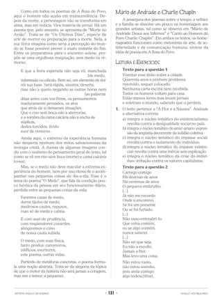 Como em todos os poemas de A Rosa do Povo,
aqui o homem não acaba em transcendência. De-
pois da morte, a personagem não se transforma em
alma, mas em notícia. Vira matéria de jornal. Há um
poema que, pelo assunto, se aproxima de “Morte no
Avião”. Trata-se de “Os Últimos Dias”, espécie de
arte de morrer ou preparação para a morte. Nela, a
voz lírica imagina como seria a percepção do mun-
do se fosse possível prever o exato instante do fim.
Entre os preparativos para o encontro solene, pro-
põe-se uma orgulhosa resignação, sem medo ou re-
morso:
E que a hora esperada não seja vil, manchada
[de medo,
submissão ou cálculo. Bem sei, um elemento de dor
rói sua base. Será rígida, sinistra, deserta,
mas não a quero negando as outras horas nem
[as palavras
ditas antes com voz firme, os pensamentos
maduramente pensados, os atos
que atrás de si deixaram situações.
Que o riso sem boca não a aterrorize,
e a sombra da cama calcária não a encha de
súplicas,
dedos torcidos, lívido
suor de remorso.
Ainda aqui, o extremo da experiência humana
não desperta nenhum dos mitos salvacionistas da
teologia cristã. A dureza de algumas imagens con-
diz com o realismo do pensamento geral do texto, tal
como se vê em riso sem boca (morte) e cama calcária
(cova).
Mas, se o medo não deve macular a extrema ex-
periência do homem, nem por isso deixa de o acom-
panhar nas pequenas coisas do dia-a-dia. Esse é o
tema do poema “O Medo”, que fala da condição pou-
co heróica da pessoa em seu funcionamento diário,
perdida entre as pequenas coisas da vida:
Faremos casas de medo,
duros tijolos de medo,
medrosos caules, repuxos,
ruas só de medo e calma.
E com asas de prudência,
com resplendores covardes,
atingiremos o cimo
de nossa cauta subida.
O medo, com suas física,
tanto produz: carcereiros,
edifícios, escritores,
este poema; outras vidas.
Partindo de metáforas concretas, o poema formu-
la uma noção abstrata. Trata-se da alegoria da tópica
de que o motor da história não será jamais a coragem,
mas sim o temor, a pequenez.
Mário de Andrade e Charlie Chaplin
A amargura dos poemas sobre o tempo, a velhice
e a família se dissolve um pouco na homenagem aos
grandes artistas, tal como se observa em “Mário de
Andrade Desce aos Infernos” e “Canto ao Homem do
Povo Charlie Chaplin”. Em ambos os textos, os home-
nageados funcionam como metonímia de arte, de so-
lidariedade e de comunicação humana, síntese da
idéia de poesia em A Rosa do Povo.
LEITURA E EXERCÍCIOS
Texto para a questão 1
Vomitar esse tédio sobre a cidade.
Quarenta anos e nenhum problema
resolvido, sequer colocado.
Nenhuma carta escrita nem recebida.
Todos os homens voltam para casa.
Estão menos livres mas levam jornais
e soletram o mundo, sabendo que o perdem.
1. O texto pertence a “A Flor e a Náusea”. Assinale
a alternativa correta:
a) integra o núcleo temático do existencialismo:
revolta contra a desigualdade social no país.
b) integra o núcleo temático do amar-amaro: expres-
são da angústia decorrente da solidão coletiva.
c) integra o núcleo temático do impasse social:
revolta contra o isolamento do indivíduo.
d) integra o núcleo temático do impasse existen-
cial: revolta contra uma inércia sem explicação.
e) integra o núcleo temático da crise do indiví-
duo: irritação contra os valores capitalistas.
Texto para a questão 2
Carrego comigo
Há dezenas de anos
Há centenas de anos
O pequeno embrulho.
[...]
Já não me recordo
Onde o encontrei.
Se foi um presente
Ou se foi furtado.
[...]
Não ouso entreabri-lo.
Que coisa contém,
ou se algo contém,
nunca saberei.
[...]
Não sei que seja.
Eu não a escolhi.
Jamais a fitei.
Mas levo uma coisa.
Não estou vazio,
não estou sozinho,
pois anda comigo
algo indescritível.
SISTEMA ANGLO DE ENSINO • 131 • ANGLO VESTIBULARES
 