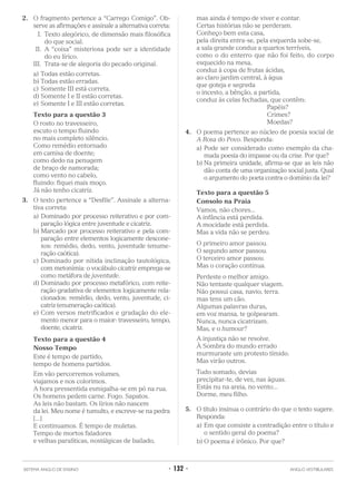 2. O fragmento pertence a “Carrego Comigo”. Ob-
serve as afirmações e assinale a alternativa correta:
I. Texto alegórico, de dimensão mais filosófica
do que social.
II. A “coisa” misteriosa pode ser a identidade
do eu lírico.
III. Trata-se de alegoria do pecado original.
a) Todas estão corretas.
b) Todas estão erradas.
c) Somente III está correta.
d) Somente I e II estão corretas.
e) Somente I e III estão corretas.
Texto para a questão 3
O rosto no travesseiro,
escuto o tempo fluindo
no mais completo silêncio.
Como remédio entornado
em camisa de doente;
como dedo na penugem
de braço de namorada;
como vento no cabelo,
fluindo: fiquei mais moço.
Já não tenho cicatriz.
3. O texto pertence a “Desfile”. Assinale a alterna-
tiva correta:
a) Dominado por processo reiterativo e por com-
paração lógica entre juventude e cicatriz.
b) Marcado por processo reiterativo e pela com-
paração entre elementos logicamente descone-
xos: remédio, dedo, vento, juventude (enume-
ração caótica).
c) Dominado por nítida inclinação tautológica,
com metonímia: o vocábulo cicatriz emprega-se
como metáfora de juventude.
d) Dominado por processo metafórico, com reite-
ração gradativa de elementos logicamente rela-
cionados: remédio, dedo, vento, juventude, ci-
catriz (enumeração caótica).
e) Com versos metrificados e gradação do ele-
mento menor para o maior: travesseiro, tempo,
doente, cicatriz.
Texto para a questão 4
Nosso Tempo
Este é tempo de partido,
tempo de homens partidos.
Em vão percorremos volumes,
viajamos e nos colorimos.
A hora pressentida esmigalha-se em pó na rua.
Os homens pedem carne. Fogo. Sapatos.
As leis não bastam. Os lírios não nascem
da lei. Meu nome é tumulto, e escreve-se na pedra
[...]
E continuamos. É tempo de muletas.
Tempo de mortos faladores
e velhas paralíticas, nostálgicas de bailado,
mas ainda é tempo de viver e contar.
Certas histórias não se perderam.
Conheço bem esta casa,
pela direita entra-se, pela esquerda sobe-se,
a sala grande conduz a quartos terríveis,
como o do enterro que não foi feito, do corpo
esquecido na mesa,
conduz à copa de frutas ácidas,
ao claro jardim central, à água
que goteja e segreda
o incesto, a bênção, a partida,
conduz às celas fechadas, que contêm:
Papéis?
Crimes?
Moedas?
4. O poema pertence ao núcleo de poesia social de
A Rosa do Povo. Responda:
a) Pode ser considerado como exemplo da cha-
mada poesia do impasse ou da crise. Por que?
b) Na primeira unidade, afirma-se que as leis não
dão conta de uma organização social justa. Qual
o argumento do poeta contra o domínio da lei?
Texto para a questão 5
Consolo na Praia
Vamos, não chores...
A infância está perdida.
A mocidade está perdida.
Mas a vida não se perdeu.
O primeiro amor passou.
O segundo amor passou.
O terceiro amor passou.
Mas o coração continua.
Perdeste o melhor amigo.
Não tentaste qualquer viagem.
Não possui casa, navio, terra.
mas tens um cão.
Algumas palavras duras,
em voz mansa, te golpearam.
Nunca, nunca cicatrizam.
Mas, e o humour?
A injustiça não se resolve.
À Sombra do mundo errado
murmuraste um protesto tímido.
Mas virão outros.
Tudo somado, devias
precipitar-te, de vez, nas águas.
Estás nu na areia, no vento...
Dorme, meu filho.
5. O título insinua o contrário do que o texto sugere.
Responda:
a) Em que consiste a contradição entre o título e
o sentido geral do poema?
b) O poema é irônico. Por que?
SISTEMA ANGLO DE ENSINO • 132 • ANGLO VESTIBULARES
 