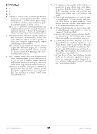RESPOSTAS
1. D
2. D
3. B
4. a) Porque o enunciado apresenta problemas,
questões e críticas para as quais não vislum-
bra soluções. O poema insinua que a solução
consiste na unidade, mas demonstra que o
mundo é fragmentado e sem sentido.
b) As leis não garantem alimentação (carne), mo-
radia (fogo) nem conforto (sapato). Além disso,
as leis divorciaram-se demais da natureza, pois
não conseguem regular o nascimento dos lírios.
5. a) O título anuncia consolo; e o poema tematiza o
total desespero. A recomendação final do sono
como forma de solução evidencia que não há
saída para o impasse da personagem, despida
de todo amparo moral e físico.
b) A primeira ironia consiste em anunciar consolo
e apresentar desespero. Depois, ela se prolonga
por todo o poema, cujo tom é ameno no anún-
cio da carência total. A diferença entre tom e
matéria resulta em ironia.
6. a) Na primeira estrofe, predomina a impessoalida-
de de uma voz objetiva, que não individualiza as
noções. No final da segunda estrofe, o texto es-
força-se por personalizar as noções, individuali-
zando o caso singular de um leiteiro específico.
b) Trata-se da seguinte passagem: “O revólver da
gaveta/saltou para sua mão”. Trata-se de uma
prosopoéia ou personificação, cuja função real-
ça a ação mecânica do burguês ao tirar a vida
de um trabalhador.
7. a) O surgimento da orquídea pode simbolizar o
nascimento de uma solução para a crise figura-
da ao longo do texto. Como, no livro, a imagem
da flor simboliza a poesia, pode-se admitir que
ela seja uma solução para os impasses da vida
social.
b) Trata-se da repetição, processo muito freqüen-
te em A Rosa do Povo. A repetição pode assu-
mir várias formas na poesia moderna. Quase
sempre sugere a mesmice e a rapidez com que
se reproduzem as coisas do cotidiano.
8. a) O boi simboliza a natureza, que surge inexpli-
cavelmente para reconquistar seu lugar no
espaço civilizado da cidade.
b) A expressão indica o espaço abstrato das for-
ças inconscientes do indivíduo, que se iden-
tificam com as formas simples da natureza.
9. a) Identificada como “rosa do povo”, a poesia é
apresentada como uma força espontânea e sem
muita eficácia, embora represente a dimensão
pura de algumas manifestações culturais. Asso-
cia-se à idéia de fragilidade, de pranto e de in-
fância. Mas na consciência de suas limitações
consiste sua verdadeira força.
b) A “rosa do povo” não é percebida de maneira
uniforme. Aqueles que a percebem devida-
mente são seres mais sensíveis, dotados de ta-
lento artístico. Embora seja “do povo”, a poesia
não é assimilada por todos.
SISTEMA ANGLO DE ENSINO • 134 • ANGLO VESTIBULARES
 