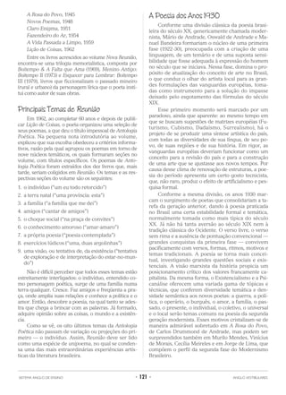 A Rosa do Povo, 1945
Novos Poemas, 1948
Claro Enigma, 1951
Fazendeiro do Ar, 1954
A Vida Passada a Limpo, 1959
Lição de Coisas, 1962
Entre os livros acrescidos ao volume Nova Reunião,
encontra-se uma trilogia memorialística, composta por
Boitempo & A Falta que Ama (1969), Menino Antigo:
Boitempo II (1973) e Esquecer para Lembrar: Boitempo
III (1979), livros que ficcionalizam o passado mineiro
(rural e urbano) da personagem lírica que o poeta insti-
tui como autor de suas obras.
Principais Temas de Reunião
Em 1962, ao completar 60 anos e depois de publi-
car Lição de Coisas, o poeta organizou uma seleção de
seus poemas, a que deu o título impessoal de Antologia
Poética. Na pequena nota introdutória ao volume,
explicou que sua escolha obedeceu a critérios informa-
tivos, razão pela qual agrupou os poemas em torno de
nove núcleos temáticos, os quais formaram seções no
volume, com títulos específicos. Os poemas de Anto-
logia Poética foram extraídos dos dez livros que, mais
tarde, seriam coligidos em Reunião. Os temas e as res-
pectivas seções do volume são os seguintes:
1. o indivíduo (“um eu todo retorcido”)
2. a terra natal (“uma província: esta”)
3. a família (“a família que me dei”)
4. amigos (“cantar de amigos”)
5. o choque social (“na praça de convites”)
6. o conhecimento amoroso (“amar-amaro”)
7. a própria poesia (“poesia contemplada”)
8. exercícios lúdicos (“uma, duas argolinhas”)
9. uma visão, ou tentativa de, da existência (“tentativa
de exploração e de interpretação do estar-no-mun-
do”)
Não é difícil perceber que todos esses temas estão
estreitamente interligados: o indivíduo, entendido co-
mo personagem poética, surge de uma família numa
terra qualquer. Cresce. Faz amigos e freqüenta a pra-
ça, onde amplia suas relações e conhece a política e o
amor. Então, descobre a poesia, na qual tanto se ades-
tra que chega a brincar com as palavras. Já formado,
adquire opinião sobre as coisas, o mundo e a existên-
cia.
Como se vê, os oito últimos temas da Antologia
Poética não passam de variação ou projeções do pri-
meiro — o indivíduo. Assim, Reunião deve ser lido
como uma espécie de unipoema, no qual se conden-
sa uma das mais extraordinárias experiências artís-
ticas da literatura brasileira.
A Poesia dos Anos 1930
Conforme uma divisão clássica da poesia brasi-
leira do século XX, genericamente chamada moder-
nista, Mário de Andrade, Oswald de Andrade e Ma-
nuel Bandeira formariam o núcleo de uma primeira
fase (1922-30), preocupada com a criação de uma
linguagem, de um temário e de uma suposta sensi-
bilidade que fosse adequada à expressão do homem
no século que se iniciava. Nessa fase, domina o pro-
pósito de atualização do conceito de arte no Brasil,
o que conduz o olhar do artista local para as gran-
des formulações das vanguardas européias, toma-
das como instrumento para a solução do impasse
deixado pelo esgotamento das fórmulas do século
XIX.
Esse primeiro momento será marcado por um
paradoxo, ainda que aparente: ao mesmo tempo em
que se buscam sugestões de matrizes européias (Fu-
turismo, Cubismo, Dadaísmo, Surrealismo), há o
projeto de se produzir uma síntese artística do país,
com todas as diversidades de sua língua, de seu po-
vo, de suas regiões e de sua história. Em rigor, as
vanguardas européias deveriam funcionar como um
conceito para a revisão do país e para a construção
de uma arte que se ajustasse aos novos tempos. Por
causa desse clima de renovação de estruturas, a poe-
sia do período apresenta um certo gosto tecnicista,
que, não raro, produz o efeito de artificialismo e pes-
quisa formal.
Conforme a mesma divisão, os anos 1930 mar-
cam o surgimento de poetas que consolidariam a ta-
refa da geração anterior, dando à poesia praticada
no Brasil uma certa estabilidade formal e temática,
normalmente tomada como mais típica do século
XX. Já não há tanta aversão ao século XIX nem à
tradição clássica do Ocidente. O verso livre, o verso
sem rima e a ausência de pontuação convencional —
grandes conquistas da primeira fase — convivem
pacificamente com versos, formas, ritmos, motivos e
temas tradicionais. A poesia se torna mais concei-
tual, investigando grandes questões sociais e exis-
tenciais. A visão marxista da história propicia um
posicionamento crítico dos valores francamente ca-
pitalista. Da mesma forma, o Existencialismo e a Psi-
canálise oferecem uma variada gama de tópicas e
técnicas, que conferem diversidade temática e den-
sidade semântica aos novos poetas: a guerra, a polí-
tica, o operário, o burguês, o amor, a família, o pas-
sado, o presente, o individual, o coletivo, o universal
e o local serão temas comuns na poesia da segunda
geração modernista. Esses motivos cristalizam-se de
maneira admirável sobretudo em A Rosa do Povo,
de Carlos Drummond de Andrade, mas podem ser
surpreendidos também em Murilo Mendes, Vinícius
de Morais, Cecília Meireles e em Jorge de Lima, que
compõem o perfil da segunda fase do Modernismo
Brasileiro.
SISTEMA ANGLO DE ENSINO • 121 • ANGLO VESTIBULARES
 