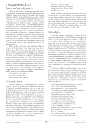 A ROSA DO POVO (1945)
Poesia da Crise e do Impasse
A Rosa do Povo contém 55 poemas, tendo sido a mais
longa obra até então composta por Carlos Drummond de
Andrade. Trata-se de seu quinto livro. Antes dele, o poeta
publicara: Alguma Poesia (1930), Brejo das Almas (1934),
Sentimento do Mundo (1940) e José (1942). A Rosa do Povo
representa a consolidação qualitativa e formal do
Modernismo, sendo também a maior realização artística
do poeta até o momento. Nele, Drummond adota tanto o
verso livre quanto o verso tradicional (redondilho e
decassílabo), dando preferência a poemas longos de
estrofação e versos irregulares. Como em outros livros do
autor, a repetição (redundância, tautologia, reiteração), a
enumeração e a gradação destacam-se entre os processos
estilísticos do livro. Contribuem para o efeito de rapidez e
modernidade dos poemas. Quando a enumeração consti-
tui-se de elementos logicamente desconexos, leva o nome
de enumeração caótica, o que também ocorre com fre-
qüência na obra.
A Rosa do Povo é um livro dominado pela idéia de
crise: crise do indivíduo, crise da poesia, crise da so-
ciedade, crise dos mitos e crise dos sonhos. Demons-
trando extrema lucidez diante do impasse da vida e da
arte, o poeta sempre recusará solução fácil para proble-
ma difícil, como evidenciou no famoso poema “José”,
do livro homônimo (1942). Em A Rosa do Povo persiste
a tópica do impasse, revestida de ceticismo irônico,
sem nenhum desespero, mas também sem grandes es-
peranças, exceto na hipótese provisória da poesia, ins-
trumento com que procura superar os erros do mundo.
Em “Rola Mundo”, de A Rosa do Povo, essa idéia
importante acha-se sintetiza em três versos inenfáticos,
porém precisos em sua força semântica:
Como vencer o oceano
se é livre a navegação
mas proibido fazer barcos?
Ceticismo Irônico
Exemplo clássico de riso desencantado, que tem
muito a ver com o pensamento ficcional de Machado
de Assis, de quem Drummond se coloca como o mais
perfeito herdeiro na arte brasileira, é o poema “Consolo
na Praia”, adotado como suporte de exercício no final
do presente estudo. Nesse breve texto de versos re-
gulares, enumeram-se as mais atrozes desvantagens do
indivíduo desvalido, como se fossem amenos acidentes
de crise momentânea. No final, a voz irônica sugere
que a personagem se entregue ao sono, como forma de
ensaiar a morte. Pela lógica do leitor, a morte seria a
verdadeira solução para a personagem do poema, mas,
caso a voz lírica a recomendasse, demonstraria alguma
crença na vida, porque a estaria considerando digna de
confronto. O pensamento irônico evita atitudes francas.
Por isso, recomenda o sono, evitando nomear o des-
consolo, que figura como consolo no título:
Perdeste o melhor amigo.
Não tentaste qualquer viagem.
Não possuis casa, navio, terra.
Mas tens um cão.
Assim, a ironia explica-se por insinuar o contrário
do que afirma. Em certo sentido, o poema põe em xe-
que o próprio conceito de ironia, pois é mais ou menos
óbvia a idéia de que o absurdo da vida não dispensa
certa dose de inconformismo. E o texto apresenta um
discurso inconformado com aparência de resignação.
Em “A Flor e a Náusea”, comentado adiante, a voz líri-
ca pergunta: posso, sem armas, revoltar-me?
Euforia Épica
Apesar da ironia e do ceticismo, A Rosa do Povo
ostenta certa esperança na solidariedade da poesia e na
crítica às instituições opressoras. Assim, se o livro é,
por um lado, cético e irônico, nem por isso deixa de
apresentar uma discreta euforia épica, em que o poeta
realiza a promessa de uma poesia adequada ao canto
da vida presente, tal como programou em Sentimento
do Mundo (1940) e somente agora realiza: denúncia do
burguês desumano; simpatia pelo trabalhador destemi-
do; atenção ao desenrolar da segunda grande guerra;
lamento pelo genocídio do conflito; esperança na re-
construção democrática do mundo; crença na utopia
comunista; alusão à opressão da Ditadura Vargas. Ao
lado desse aspecto propriamente social e coletivo, há
intensa investigação lírica do indivíduo e sua relação
com a passagem do tempo, com a família e com o
amor.
A referida euforia épica (discreta) encontra-se em
diversos poemas sobre a Segunda Guerra, que sem-
pre incorporam a participação russa, como a indicar
que a utopia marxista integra a mínima dose de oti-
mismo necessário para a lucidez da análise do tempo
presente. Para exemplificar a tópica da reconstrução
do mundo por via democrática, veja-se o poema “Te-
legrama de Moscou”:
Pedra por pedra reconstruiremos a cidade.
Casa e mais casa se cobrirá o chão.
Rua e mais rua o trânsito ressurgirá.
Começaremos pela estação da estrada de ferro
e pela usina de energia elétrica.
Outros homens, em outras casas,
continuarão a mesma certeza.
Sobraram apenas algumas árvores
com cicatrizes, como soldados.
A neve baixou, cobrindo as feridas.
O vento varreu a dura lembrança.
Mas o assombro, a fábula
gravam no ar o fantasma da antiga cidade
que penetrará o corpo da nova.
Aqui se chamava
e se chamará sempre Stalingrado.
— Stalingrado: o tempo responde.
SISTEMA ANGLO DE ENSINO • 122 • ANGLO VESTIBULARES
 