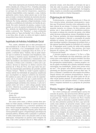 Esse texto representa um momento forte da poesia
sobre a família em A Rosa do Povo. A família entendida
como frágil motivo de (in)segurança do indivíduo. Sem
os perigos da vida exterior (inspetores, caçadores,
vulpinos [espertalhões como raposa]), a casa, todavia,
apresenta outros riscos, talvez piores que os de fora,
pois aí reside o invisível demônio da memória (íncubo),
que inviabiliza qualquer estabilidade emocional (con-
fidência). Por ironia, sabendo-a frágil (modesta), o texto
classifica a confidência do indivíduo em família de pro-
funda. Em outro momento do poema, o piano é com-
parado ao corvo do poema homônimo de Edgar Allan
Poe, símbolo da interferência inquietante do passado
sobre o presente. Em “Resíduo”, o mais conhecido
poema sobre os “laços de família” em A Rosa do Povo,
a voz lírica dirá: oh abre os vidros de loção/e abafa/o
insuportável mau cheiro da memória.
Inquietudes do Indivíduo, Instabilidade Social
Fica, assim, admitido que os dois principais nú-
cleos temáticos de A Rosa do Povo são: a) as inquietu-
des do indivíduo; e b) a instabilidade social. Ao pri-
meiro corresponde a inclinação lírica do livro; ao se-
gundo, a vertente épica. Todavia, não se pode esque-
cer que os motivos se mesclam com freqüência, mes-
mo porque a matéria social, fundindo-se com a da
pessoa, também será submetida a tratamento lírico.
Além da metáfora e da mistura de estilos (o baixo com
o elevado; o irônico com o emotivo; o sério com o pa-
ródico), devem-se observar os efeitos sonoros dos
poemas de A Rosa do Povo, livro que tanto tira pro-
veito da orquestração panorâmica de grandes painéis
(“Nosso Tempo”, “Morte no Avião”) quanto explora a
música silente da intimidade de pequenas seqüências
que recompõem os espaços sombrios da memória.
Em ambos os casos, deve-se notar a arte do enjambe-
ment, isto é, a maneira com que o poeta termina um
verso e inicia o seguinte, deixando em suspense a
complementação semântica dos mesmos. A arte de li-
gadura entre um verso e outro atinge grande relevo
no livro. Observe-se a primeira estrofe de “Onde há
pouco falávamos”, transcrito parcialmente na página
anterior:
É um antigo
piano, foi
de alguma avó, morta
em outro século.
Em casos como esses, a leitura correta deve pro-
duzir ou evitar pausas, conforme se queira acentuar a
conformação melódica ou a estrutura semântica do
texto. Nesse exemplo específico, é necessário observar
que a interrupção semântica imposta pelos finais dos
versos pretende sugerir a fragmentação psicológica da
memória afetiva, dividida entre o passado e o presente.
O velho instrumento será o elo precário entre as duas
abstrações, transpostas ao poema como imagens da
vida, e não como a própria vida em si. Mais adiante, no
presente ensaio, será discutido o princípio de que a
vida não cabe na poesia, senão por meio de imagens
ou noções conceituais que a representam. As imagens,
idéias, noções ou conceitos que possibilitam a inclusão
da vida à arte pode se chamar linguagem.
Organização do Volume
Evidentemente, a poesia figurada em A Rosa do
Povo encarna temas, premissas, pressupostos e ques-
tões que Drummond concebe como adequados ao de-
bate cultural de seu tempo. O volume é organizado da
seguinte maneira: no começo, há dois poemas sobre
poesia, isto é, duas poéticas ou manifestos poéticos,
nos quais se esboça um conceito de poesia, com idéias
sobre técnicas compositivas, temas e finalidade do poe-
ma. Trata-se, portanto, de textos metalingüísticos, cuja
função é apresentar e discutir a concepção de poesia
adotada no volume. Em outros termos, ao poeta com-
pete investigar também a linguagem do próprio livro, e
não apenas questões ligadas ao indivíduo ou à socieda-
de. A linguagem seria o ponto de união entre aquelas
duas categorias temáticas. Tais poemas, dos mais
famosos do volume, são: “Consideração do Poema” e
“A Procura da Poesia”.
O terceiro poema do volume é “A Flor e a Náu-
sea”. Este é semelhante aos dois anteriores, pois fun-
ciona como uma espécie de anúncio temático da obra:
o indivíduo e sua relação conflituosa com o mundo.
Em perspectiva existencialista, o poema propõe o te-
ma do sujeito revoltado até a náusea, tentando sempre
racionalizar sua insatisfação: “posso sem armas revol-
tar-me?”. Por propor uma diretriz temática que será
retomada em diversos poemas, pode-se dizer que “A
Flor e a Náusea” é também de uma espécie de poética.
Depois desses três poemas programáticos, segue a
matéria propriamente dita, que tanto pode ser de ca-
ráter social quanto pessoal. O tom poderá ser de dis-
creta euforia ou de ceticismo irônico. O tema oscilará
entre o impasse insolúvel ou a proposta de precárias
soluções.
Poesia: Imagem ,Viagem: Linguagem
Se o livro começa por considerações acerca do
conceito de poesia, não será incorreto afirmar que ter-
mina por longa reflexão lírica sobre o cinema. É o que
se percebe em “Canto ao homem do Povo Charlie
Chaplin”. Aqui se desvenda o grande mistério coloca-
do nos dois primeiros poemas do livro, que será dis-
cutido mais adiante no presente ensaio: sobre o que
deve falar a poesia, se ela não consegue incorporar os
sentimentos, a natureza nem os homens em sociedade?
Tal como no cinema, a poesia trata de imagens dos
sentimentos, imagens da natureza e imagens dos ho-
mens em sociedade. Em outros termos, a poesia, tal
como o cinema, trabalha com a linguagem, entendida
como representação cultural do mundo. Assim, ao
produzir imagens, o cinema poderá ser uma espécie
SISTEMA ANGLO DE ENSINO • 124 • ANGLO VESTIBULARES
 