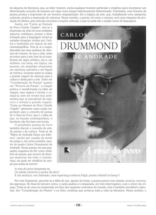 de alegoria da literatura, que, ao dizer homem, exclui qualquer homem particular e empírico para incorporar um
determinado conceito de homem em vigor num tempo historicamente determinado. Entretanto, esse homem da
poesia produz a impressão de um homem singularizado. Eis a mágica da arte, que, trabalhando com categorias
culturais, produz a impressão de natureza. Nesse sentido, a poesia, tal como o cinema, será uma máquina de pro-
dução de efeitos, pois articula conceitos e noções culturais, a que se pode dar o amplo nome de linguagem.
Assim, em “Canto ao Homem
do Povo Charlie Chaplin”, tem-se a
impressão da vida em seus múltiplos
aspectos cotidianos, porque o texto
transpõe para a linguagem verbal as
variadas situações vividas por Carli-
tos e instituídas em signos da arte
cinematográfica. Tem-se aí a noção,
discutida nas duas poéticas de aber-
tura do volume, de que a vida, antes
de entrar para a arte, tem de se trans-
formar em signo artístico, isto é, em
símbolo, em tema, em tópica, em
assunto, em arquétipo situacional,
em estrutura narrativa e em figura
de retórica. Somente assim se realiza
a grande viagem da natureza para a
cultura e desta para a arte. Tanto em
“Consideração do Poema” quanto
em “Procura da Poesia”, a criação
poética é metaforizada na idéia de
viagem: essa viagem é mortal, e co-
meçá-la; nem me reveles teus senti-
mentos,/que se prevalecem do equí-
voco e tentam a grande viagem.
“Canto ao Homem do Povo Charlie
Chaplin” apresenta outra noção im-
portante para o conceito de poesia
de A Rosa do Povo, que é a idéia de
que, no mundo contemporâneo, o
heroísmo não fica bem sem ironia.
O penúltimo poema do livro
também discute o conceito de arte,
de poesia e de cultura. Trata-se de
“Mário de Andrade Desce aos Infer-
nos”, escrito por ocasião da morte
do amigo e, em certos sentidos, mes-
tre do poeta Carlos Drummond de
Andrade. Nesse poema, há uma pas-
sagem sugestiva da flor como metá-
fora de poesia, que recorre de diver-
sas maneiras em todo o volume.
Aqui, ela pode ser metáfora do ami-
go que acaba de morrer:
A rosa do povo despetala-se,
Ou ainda conserva o pudor da alva?
É um anúncio, um chamado, uma esperança embora frágil, pranto infantil no berço?
Por esse fragmento, percebe-se a idéia de que, apesar da ironia, a poesia possui uma missão: anuncia, convoca,
dá esperança. No final do terceiro verso, o canto poético é comparado, em tom interrogativo, com o choro de cri-
ança. Trata-se de uma voz inoperante em face dos negócios concretos do mundo, mas é também inevitável e abso-
luta. Em “Consideração do Poema” o eu lírico confessa que arriscou toda a vida na literatura. Nesse sentido, o
SISTEMA ANGLO DE ENSINO • 125 • ANGLO VESTIBULARES
 