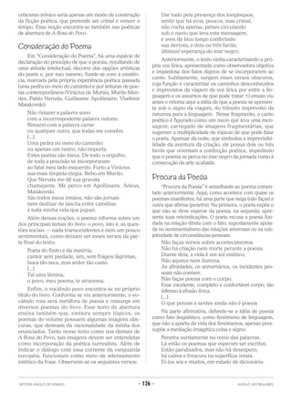 ceticismo irônico seria apenas um modo de construção
da ficção poética, que pretende ser cristal e vencer o
tempo. Essa noção encontra-se também nas poéticas
de abertura de A Rosa do Povo.
Consideração do Poema
Em “Consideração do Poema”, há uma espécie de
declaração do princípio de que a poesia, resultando de
uma atitude intelectual, decorre das opções artísticas
do poeta e, por isso mesmo, funde-se com a existên-
cia, marcada pela própria experiência poética passada
(uma pedra no meio do caminho) e por leituras de poe-
tas contemporâneos (Vinícius de Morais, Murilo Men-
des, Pablo Neruda, Guillaume Apollinaire, Vladimir
Maiakovski):
Não rimarei a palavra sono
com a incorrespodente palavra outono.
Rimarei com a palavra carne
ou qualquer outra, que todas me convêm.
[...]
Uma pedra no meio do caminho
ou apenas um rastro, não importa.
Estes poetas são meus. De todo o orgulho,
de toda a precisão se incorporaram
ao fatal meu lado esquerdo. Furto a Vinícius
sua mais límpida elegia. Bebo em Murilo.
Que Neruda me dê sua gravata
chamejante. Me perco em Apollinaire. Adeus,
Maiakovski.
São todos meus irmãos, não são jornais
nem deslizar de lancha entre camélias:
é toda minha vida que joguei.
Além dessas noções, o poema informa sobre um
dos principais temas do livro: o povo, isto é, as ques-
tões sociais — nada transcendentes e nem um pouco
sentimentais, como deixam ver esses versos da par-
te final do texto:
Poeta do finito e da matéria,
cantor sem piedade, sim, sem frágeis lágrimas,
boca tão seca, mas ardor tão casto.
[...]
Tal uma lâmina,
o povo, meu poema, te atravessa.
Enfim, o vocábulo povo encontra-se no próprio
título do livro. Conforme se viu anteriormente, o vo-
cábulo rosa será metáfora de poesia e ressurge em
diversos poemas do livro. Esse texto de abertura
ensina também que, embora sempre lógicos, os
poemas do volume possuem algumas imagens obs-
curas, que destoam da racionalidade da média dos
enunciados. Tanto nesse texto como nos demais de
A Rosa do Povo, tais imagens devem ser entendidas
como incorporação da poética surrealista. Além de
indicar o diálogo com essa corrente da vanguarda
européia, funcionam como meio de adensamento
estético da frase. Observem-se os seguintes versos:
Dar tudo pela presença dos longínquos,
sentir que há ecos, poucos, mas cristal,
não rocha apenas, peixes circulando
sob o navio que leva esta mensagem,
e aves de bico longo conferindo
sua derrota, e dois ou três faróis,
últimos! esperança do mar negro.
Anteriormente, o texto vinha caracterizando a pró-
pria voz lírica, apresentada como observadora objetiva
e impiedosa dos fatos dignos de se incorporarem ao
canto. Subitamente, surgem esses versos obscuros,
cuja função é caracterizar os caminhos desconhecidos
e imprevistos da viagem da voz lírica por entre a lin-
guagem e os assuntos de que pode tratar. O ensaio viu
antes e retoma aqui a idéia de que a poesia se apresen-
ta sob o signo da viagem, do trânsito imprevisto da
natureza para a linguagem. Nesse fragmento, o canto
poético é figurado como um navio que leva uma men-
sagem, carregado de imagens fragmentárias, que
sugerem a multiplicidade de tópicas de que pode falar
o poeta. Apensar da noite, que simboliza a imprevisibi-
lidade da aventura da criação, ele possui dois ou três
faróis que orientam a confecção poética, impedindo
que o poema se perca no mar negro da jornada rumo à
consecução da arte acabada.
Procura da Poesia
“Procura da Poesia” é semelhante ao poema comen-
tado anteriormente. Aqui, como acontece com quase os
poemas-manifestos, há uma parte que nega (não faças) e
outra que afirma (penetra). Na primeira, o poeta expõe o
que não se deve esperar da poesia; na segunda, apre-
senta suas reivindicações. O poeta recusa a poesia fun-
dada na relação direta com o fato, supostamente apoia-
da no sentimentalismo das relações amorosas ou na sub-
jetividade de circunstâncias pessoais:
Não faças versos sobre acontecimentos.
Não há criação nem morte perante a poesia.
Diante dela, a vida é um sol estático,
Não aquece nem ilumina.
As afinidades, os aniversários, os incidentes pes-
soais não contam.
Não faças poesia com o corpo,
Esse excelente, completo e confortável corpo, tão
infenso à efusão lírica.
[...]
O que pensas e sentes ainda não é poesia.
Na parte afirmativa, defende-se a idéia de poesia
como fato lingüístico, como fenômeno de linguagem,
que não a aparta da vida dos fenômenos, apenas pres-
supõe a mediação imagética coisa e signo:
Penetra surdamente no reino das palavras.
Lá estão os poemas que esperam ser escritos.
Estão paralisados, mas não há desespero,
há calma e frescura na superfície intata.
Ei-los sós e mudos, em estado de dicionário.
SISTEMA ANGLO DE ENSINO • 126 • ANGLO VESTIBULARES
 