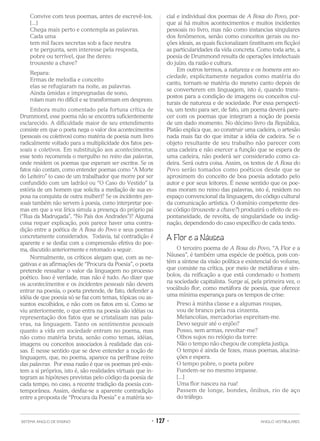 Convive com teus poemas, antes de escrevê-los.
[...]
Chega mais perto e contempla as palavras.
Cada uma
tem mil faces secretas sob a face neutra
e te pergunta, sem interesse pela resposta,
pobre ou terrível, que lhe deres:
trouxeste a chave?
Repara:
Ermas de melodia e conceito
elas se refugiaram na noite, as palavras.
Ainda úmidas e impregnadas de sono,
rolam num rio difícil e se transformam em desprezo.
Embora muito comentado pela fortuna crítica de
Drummond, esse poema não se encontra suficientemente
esclarecido. A dificuldade maior de seu entendimento
consiste em que o poeta nega o valor dos acontecimentos
(pessoais ou coletivos) como matéria de poesia num livro
radicalmente voltado para a multiplicidade dos fatos pes-
soais e coletivos. Em substituição aos acontecimentos,
esse texto recomenda o mergulho no reino das palavras,
onde residem os poemas que esperam ser escritos. Se os
fatos não contam, como entender poemas como “A Morte
do Leiteiro” (o caso de um trabalhador que morre por ser
confundido com um ladrão) ou “O Caso do Vestido” (a
estória de um homem que solicita a mediação de sua es-
posa na conquista de outra mulher)? Se os incidentes pes-
soais também não servem à poesia, como interpretar poe-
mas em que a voz lírica simula a presença do próprio pai
(“Rua da Madrugada”, “No País dos Andrades”)? Alguma
coisa requer explicação, pois parece haver uma contra-
dição entre a poética de A Rosa do Povo e seus poemas
concretamente considerados. Todavia, tal contradição é
aparente e se desfaz com a compreensão efetiva do poe-
ma, discutido anteriormente e retomado a seguir.
Normalmente, os críticos alegam que, com as ne-
gativas e as afirmações de “Procura da Poesia”, o poeta
pretende ressaltar o valor da linguagem no processo
poético. Isso é verdade, mas não é tudo. Ao dizer que
os acontecimentos e os incidentes pessoais não devem
entrar na poesia, o poeta pretende, de fato, defender a
idéia de que poesia só se faz com temas, tópicas ou as-
suntos escolhidos, e não com os fatos em si. Como se
viu anteriormente, o que entra na poesia são idéias ou
representação dos fatos que se cristalizam nas pala-
vras, na linguagem. Tanto os sentimentos pessoais
quanto a vida em sociedade entram no poema, mas
não como matéria bruta, senão como temas, idéias,
imagens ou conceitos associados à realidade das coi-
sas. É nesse sentido que se deve entender a noção de
linguagem, que, no poema, aparece na perífrase reino
das palavras. Por essa razão é que os poemas pré-exis-
tem a si próprios, isto é, são realidades virtuais que in-
tegram as hipóteses previstas pelo código da poesia de
cada tempo, no caso, a recente tradição da poesia con-
temporânea. Assim, desfaz-se a aparente contradição
entre a proposta de “Procura da Poesia” e a matéria so-
cial e individual dos poemas de A Rosa do Povo, por-
que aí há muitos acontecimentos e muitos incidentes
pessoais no livro, mas não como instancias singulares
dos fenômenos, senão como conceitos gerais ou no-
ções ideais, as quais ficcionalizam (instituem em ficção)
as particularidades da vida concreta. Como toda arte, a
poesia de Drummond resulta de operações intelectuais
do juízo, da razão e cultura.
Em outros termos, a natureza e os homens em so-
ciedade, explicitamente negados como matéria do
canto, tornam-se matéria do mesmo canto depois de
se converterem em linguagem, isto é, quando trans-
postos para a condição de imagens ou conceitos cul-
turais de natureza e de sociedade. Por essa perspecti-
va, um texto para ser, de fato, um poema deverá pare-
cer com os poemas que integram a noção de poesia
de um dado momento. No décimo livro da República,
Platão explica que, ao construir uma cadeira, o artesão
nada mais faz do que imitar a idéia de cadeira. Se o
objeto resultante de seu trabalho não parecer com
uma cadeira e não exercer a função que se espera de
uma cadeira, não poderá ser considerado como ca-
deira. Será outra coisa. Assim, os textos de A Rosa do
Povo serão tomados como poéticos desde que se
aproximem do conceito de boa poesia adotado pelo
autor e por seus leitores. É nesse sentido que os poe-
mas moram no reino das palavras, isto é, residem no
espaço convencional da linguagem, do código cultural
da comunicação artística. O domínio competente des-
se código (trouxeste a chave?) produzirá o efeito de es-
pontaneidade, de revolta, de singularidade ou indig-
nação, dependendo do caso específico de cada texto.
A Flor e a Náusea
O terceiro poema de A Rosa do Povo, “A Flor e a
Náusea”, é também uma espécie de poética, pois con-
tém a síntese da visão política e existencial do volume,
que consiste na crítica, por meio de metáforas e sím-
bolos, da reificação a que está condenado o homem
na sociedade capitalista. Surge aí, pela primeira vez, o
vocábulo flor, como metáfora de poesia, que oferece
uma mínima esperança para os tempos de crise:
Preso à minha classe e a algumas roupas,
vou de branco pela rua cinzenta.
Melancolias, mercadorias espreitam-me.
Devo seguir até o enjôo?
Posso, sem armas, revoltar-me?
Olhos sujos no relógio da torre:
Não o tempo não chegou de completa justiça.
O tempo é ainda de fezes, maus poemas, alucina-
ções e espera.
O tempo pobre, o poeta pobre
Fundem-se no mesmo impasse.
[...]
Uma flor nasceu na rua!
Passem de longe, bondes, ônibus, rio de aço
do tráfego.
SISTEMA ANGLO DE ENSINO • 127 • ANGLO VESTIBULARES
 