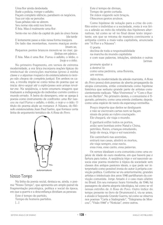 Uma flor ainda desbotada
Ilude a polícia, rompe o asfalto.
Façam completo silêncio, paralisem os negócios,
Sua cor não se percebe.
Suas pétalas não se abrem.
Seu nome não está nos livros.
É feia. Mas é realmente uma flor.
Sento-me no chão da capital do país às cinco horas
[da tarde
E lentamente passo a mão nessa forma insegura.
Do lado das montanhas, nuvens maciças avolu-
[mam-se,
Pequenos pontos brancos movem-se no mar, ga-
[linhas em pânico.
É feia. Mas é uma flor. Furou o asfalto, o tédio, o
[nojo e o ódio.
No primeiro fragmento, em versos de extrema
modernidade, a voz lírica incorpora noções típicas do
intelectual de convicções marxistas (preso à minha
classe e a algumas roupas) e do existencialismo (o tem-
po não chegou de completa justiça). Em ambos os ca-
sos, a revolta impõe-se como tema do poema que se
inicia: devo seguir até o enjôo/posso sem armas revol-
tar-me. Na seqüência, o texto enumera imagens que
traduzem a indisposição do indivíduo correto contra o
mundo errado. À beira do desespero, este se apega à
poesia como instrumento de confronto: uma flor nas-
ceu na rua!/Furou o asfalto, o tédio, o nojo e o ódio. O
título do poema alude ao romance A Náusea, do filó-
sofo existencialista Jean Paul Sartre, que fornece certa
linha de argumento temático de A Rosa do Povo.
Nosso Tempo
Na linha da poesia social, destaca-se, ainda, o poe-
ma “Nosso Tempo”, que apresenta um amplo painel da
fragmentação psicológica, política e social da época,
em que a guerra e a desconfiança dividiam as pessoas:
Este é tempo de partido,
Tempo de homens partidos.
[...]
Este é tempo de divisas,
Tempo de gente cortada.
De mãos viajando sem braços,
Obscenos gestos avulsos.
Como hipótese de solução para a crise do con-
flito entre o indivíduo e a sociedade, resta à voz líri-
ca a adesão ao mito da rebeldia das hipóteses alter-
nativas, tal como se vê no final desse texto impor-
tante, em que se retoma de maneira convincente a
antipatia contra a mais-valia capitalista, anunciada
em “A Flor e a Náusea”:
O poeta
declina de toda a responsabilidade
na marcha do mundo capitalista
e com suas palavras, intuições, símbolos e outras
[armas
promete ajudar a
a destruí-lo
como uma pedreira, uma floresta,
um verme.
Além da modernidade da adesão marxista, A Rosa
do Povo possui dois poemas de aberta propaganda da
utopia comunista, então considerada como hipótese
histórica que seduziu grande parte de artistas cons-
cientemente radicais: “Mas Viveremos” e “Com o Rus-
so em Berlim”. No primeiro destes, o comunismo é fi-
gurado, primeiro, como uma estrela cintilante; depois,
como uma espécie de navio da esperança vermelha:
Pouco importa que dedos se desliguem
e não se escrevam cartas nem se façam
sinais da praia ao rubro couraçado.
Ele chegará, ele viaja o mundo.
E ganhará enfim todos os portos,
avião sem bombas entre Natal e China,
petróleo, flores, crianças estudando,
beijo de moça, trigo e sol nascendo.
Ele caminhará nas avenidas,
entrará nas casas, abolirá os mortos,
ele viaja sempre, esse navio,
essa rosa, esse canto, essa palavras.
Os versos idealizam a era comunista como uma es-
pécie de idade de ouro moderna, em que haverá paz e
fartura para todos. A seqüência trigo e sol nascendo as-
socia esse poema moderno à tópica da sociedade sem
classes dos antigos pastores ideais, o que pode ser in-
terpretado como possível ironia do autor à própria con-
vicção política. Conforme se viu anteriormente, grandes
artistas e intelectuais dos anos 1940 partilharam da con-
vicção comunista. Jorge Amado é o caso mais célebre
no Brasil. Em seu romance Seara Vermelha, de 1946, há
passagens de aberta alegoria ideológica, tal como se vê
nessas estrofes de A Rosa do Povo. Outro índice do
tempo presente no livro de Drummond é, viu-se antes,
a alusão à Segunda Grande Guerra, tal como se observa
nos poemas “Carta a Stalingrado”, “Telegrama de Mos-
cou”, “Visão 1944” e “Notícias”, entre outros.
SISTEMA ANGLO DE ENSINO • 128 • ANGLO VESTIBULARES
autoraricatura
 