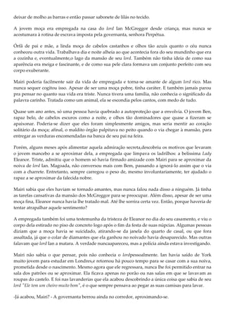 deixar de molho as barras e então passar sabonete de lilás no tecido.

A jovem moça era empregada na casa do lord Ian McGreggor desde criança, mas nunca se
acostumara à rotina de escrava imposta pela governanta, senhora Perpétua.

Órfã de pai e mãe, a linda moça de cabelos castanhos e olhos tão azuis quanto o céu nunca
conheceu outra vida. Trabalhava dia e noite alheia ao que acontecia fora do seu mundinho que era
a cozinha e, eventualmente,o lago da mansão de seu lord. Também não tinha ideia de como sua
aparência era meiga e fascinante, e de como sua pele clara formava um conjunto perfeito com seu
corpo exuberante.

Mairi poderia facilmente sair da vida de empregada e torna-se amante de algum lord rico. Mas
nunca sequer cogitou isso. Apesar de ser uma moça pobre, tinha caráter. E também jamais parou
pra pensar no quanto sua vida era triste. Nunca tivera uma família, não conhecia o significado da
palavra carinho. Tratada como um animal, ela se escondia pelos cantos, com medo de tudo.

Quase um ano antes, só uma pessoa havia quebrado a autoproteção que a envolvia. O jovem Ben,
rapaz belo, de cabelos escuros como a noite, e olhos tão dominadores que quase a fizeram se
apaixonar. Poderia-se dizer que eles foram simplesmente amigos, mas seria mentir ao coração
solitário da moça; afinal, o maldito órgão palpitava no peito quando o via chegar à mansão, para
entregar as verduras encomendadas na banca de seu pai na feira.

Porém, alguns meses após alimentar aquela admiração secreta,descobriu os motivos que levaram
o jovem mancebo a se aproximar dela, a empregada que limpava os ladrilhos: a belíssima Lady
Eleanor. Triste, admitiu que o homem só havia firmado amizade com Mairi para se aproximar da
noiva de lord Ian. Magoada, não conversou mais com Bem, passando a ignorá-lo assim que o via
com a charrete. Entretanto, sempre carregou o peso de, mesmo involuntariamente, ter ajudado o
rapaz a se aproximar da falecida nobre.

Mairi sabia que eles haviam se tornado amantes, mas nunca falou nada disso a ninguém. Já tinha
as tarefas cansativas da mansão dos McGreggor para se preocupar. Além disso, apesar de ser uma
moça fina, Eleanor nunca havia lhe tratado mal. Até lhe sorrira certa vez. Então, porque haveria de
tentar atrapalhar aquele sentimento?

A empregada também foi uma testemunha da tristeza de Eleanor no dia do seu casamento, e viu o
corpo dela estirado no piso de concreto logo após o fim da festa de suas núpcias. Algumas pessoas
diziam que a moça havia se suicidado, atirando-se da janela do quarto de casal, ou que fora
assaltada, já que o colar de diamantes que ela ganhou no noivado havia desaparecido. Mas outras
falavam que lord Ian a matara. A verdade nuncaapareceu, mas a polícia ainda estava investigando.

Mairi não sabia o que pensar, pois não conhecia o lordpessoalmente. Ian havia saído de York
muito jovem para estudar em Londres,e retornou há pouco tempo para se casar com a sua noiva,
prometida desde o nascimento. Mesmo agora que ele regressara, nunca lhe foi permitido entrar na
sala dos patrões ou se aproximar. Ela ficava apenas no porão ou nas salas em que se lavavam as
roupas do castelo. E foi nas lavanderias que ela acabou descobrindo a única coisa que sabia de seu
lord "Ele tem um cheiro muito bom", é o que sempre pensava ao pegar as suas camisas para lavar.

-Já acabou, Mairi? - A governanta berrou ainda no corredor, aproximando-se.
 