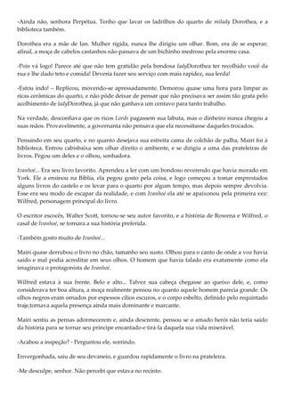 -Ainda não, senhora Perpétua. Tenho que lavar os ladrilhos do quarto de milady Dorothea, e a
biblioteca também.

Dorothea era a mãe de Ian. Mulher rígida, nunca lhe dirigiu um olhar. Bom, era de se esperar;
afinal, a moça de cabelos castanhos não passava de um bichinho medroso pela enorme casa.

-Pois vá logo! Parece até que não tem gratidão pela bondosa ladyDorothea ter recolhido você da
rua e lhe dado teto e comida! Deveria fazer seu serviço com mais rapidez, sua lerda!

-Estou indo! – Replicou, movendo-se apressadamente. Demorou quase uma hora para limpar as
ricas cerâmicas do quarto, e não pôde deixar de pensar que não precisava ser assim tão grata pelo
acolhimento de ladyDorothea, já que não ganhava um centavo para tanto trabalho.

Na verdade, desconfiava que os ricos Lords pagassem sua labuta, mas o dinheiro nunca chegou a
suas mãos. Provavelmente, a governanta não pensava que ela necessitasse daqueles trocados.

Pensando em seu quarto, e no quanto desejava sua estreita cama de colchão de palha, Mairi foi à
biblioteca. Entrou cabisbaixa sem olhar direito o ambiente, e se dirigiu a uma das prateleiras de
livros. Pegou um deles e o olhou, sonhadora.

Ivanhoé... Era seu livro favorito. Aprendeu a ler com um bondoso reverendo que havia morado em
York. Ele a ensinou na Bíblia, ela pegou gosto pela coisa, e logo começou a tomar emprestados
alguns livros do castelo e os levar para o quarto por algum tempo, mas depois sempre devolvia.
Esse era seu modo de escapar da realidade, e com Ivanhoé ela até se apaixonou pela primeira vez:
Wilfred, personagem principal do livro.

O escritor escocês, Walter Scott, tornou-se seu autor favorito, e a história de Rowena e Wilfred, o
casal de Ivanhoé, se tornara a sua história preferida.

-Também gosto muito de Ivanhoé...

Mairi quase derrubou o livro no chão, tamanho seu susto. Olhou para o canto de onde a voz havia
saído e mal podia acreditar em seus olhos. O homem que havia falado era exatamente como ela
imaginava o protagonista de Ivanhoé.

Wilfred estava à sua frente. Belo e alto... Talvez sua cabeça chegasse ao queixo dele, e, como
considerava ter boa altura, a moça realmente pensou no quanto aquele homem parecia grande. Os
olhos negros eram ornados por espessos cílios escuros, e o corpo esbelto, definido pelo requintado
traje,tornava aquela presença ainda mais dominante e marcante.

Mairi sentiu as pernas adormecerem e, ainda descrente, pensou se o amado herói não teria saído
da história para se tornar seu príncipe encantado e tirá-la daquela sua vida miserável.

-Acabou a inspeção? - Perguntou ele, sorrindo.

Envergonhada, saiu de seu devaneio, e guardou rapidamente o livro na prateleira.

-Me desculpe, senhor. Não percebi que estava no recinto.
 