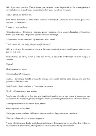 -Não fique envergonhada. Você entrou e praticamente correu às prateleiras. Foi uma experiência
especial observar seus olhos ao puxar daliIvanhoé, que é meu livro preferido.

-Eu não pretendia danificá-lo...

-Ora, não se preocupe. Eu tenho vários livros de Walter Scott... Inclusive outro Ivanhoé, pode levar
este com você se quiser...

A moça revirou os olhos.

-Gostaria muito... – foi sincera - mas não posso – recusou. - Se a senhora Perpétua o vir comigo,
achará que eu roubei. – Explicou, ajeitando a touca na cabeça.

O rapaz ficou encantado com a figura exótica à sua frente.

"Linda como o sol, e tão meiga, chega a ser difícil resistir."

-Não se preocupe. Sou o dono da casa, e se lhe estou dando algo, a senhora Perpétua não tem nada
que ver com isso.

Mairi abaixou os olhos, e com o livro nos braços, ia deixando a biblioteca, quando o rapaz a
chamou.

-Espere!

Mairi estancou no lugar.

-Como se chama? - indagou.

-Mairi... - respondeu tímida, pensando consigo que aquilo parecia uma brincadeira: um lord
querendo saber seu nome.

-Mairi? Mairi... Parece música. – Comentou, encantado.

Ela não pôde conter um leve sorriso.

Aquele, que só podia ser o lord Ian, teve ímpetos de pedir a jovem que tirasse a touca, para que
pudesse ver-lhe os cabelos, já que, de alguma forma, aquele moça lhe lembrara a Rowena do livro.

-Leu algum outro livro do senhor Scott, Mairi?

Viu-a negando com a cabeça.

-Então, pegue este também. – Ofereceu, tirando um livro da gaveta na escrivaninha.

-Waverly... - falou ela, gaguejando um pouco.

A moça não tinha uma dicção muito boa, mas foi maravilhoso para Ian ver os olhos dela brilharem
de ansiedade diante do livro. O duque nunca havia conhecido alguém como ela.
 