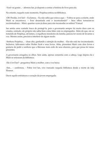 -Você vai gostar... - afirmou Ian, já disposto a contar a história do livro para ela.

No entanto, naquele exato momento, Perpétua entrou na biblioteca.

-Oh! Perdão, lord Ian! – Exclamou. - Eu não sabia que estava aqui. – Voltou-se para a estante, onde
Mairi se encontrava. – Essa desastrada está o incomodando? – Seus olhos tornaram-se
recriminadores. - Mairi, quantas vezes já disse para não incomodar os nobres? Vamos!

Ian sentiu uma vontade louca de protegê-la, pois a governanta sempre foi muito dura com os
criados, contudo, ele próprio não sabia bem como lidar com os empregados. Além do que, em se
tratando de Perpétua, até James, o orgulhoso mordomo da família, parecia ter receio de levantar a
voz. Mesmo assim, precisava interferir de algum modo.

-Senhora Perpétua... - disse alto, ganhando a atenção da mulher. - Ela não está me incomodando.
Inclusive, falávamos sobre Walter Scott e seus livros. Aliás, presenteei Mairi com dois livros e
gostaria de pedir a senhora que a liberasse mais cedo de seus afazeres, para que possa ler meus
presentes.

A governanta arregalou os olhos. Sem saída, apenas consentiu com a cabeça. Logo depois ela e
Mairi se retiraram da biblioteca.

-Ele é lord Ian? - perguntou Mairi a mulher, com a voz baixa.

-Sim... – confirmou. - Pobre lord Ian, vive trancado naquela biblioteca desde a morte de lady
Eleanor.

Ouvir aquilo entristeceu o coração da jovem empregada.
 