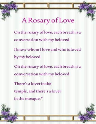 ARosaryofLove
On the rosary oflove,eachbreath is a
conversation withmy beloved
Iknowwhom Iloveand who is loved
by my beloved
On the rosary oflove,eachbreath is a
conversation withmy beloved
There’s a loverinthe
temple,and there’s a lover
in the mosque.*
 