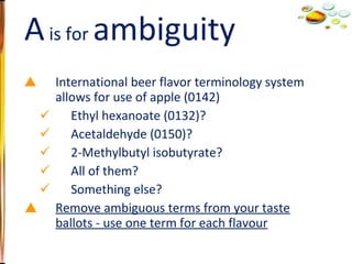 International beer flavor terminology system allows for use of apple (0142) Ethyl hexanoate (0132)? Acetaldehyde (0150)? 2-Methylbutyl isobutyrate? All of them? Something else? Remove ambiguous terms from your taste ballots - use one term for each flavour A  is for  ambiguity 