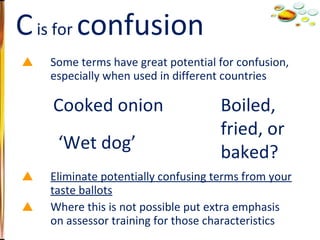 Some terms have great potential for confusion, especially when used in different countries Eliminate potentially confusing terms from your taste ballots Where this is not possible put extra emphasis on assessor training for those characteristics C  is for  confusion ‘ Wet dog’ Boiled,  fried, or baked? Cooked onion 