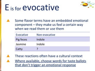 Some flavor terms have an embedded emotional component – they make us feel a certain way when we read them or use them These reactions often have a cultural context Where available, choose words for taste ballots that don’t trigger an emotional response E  is for  evocative Evocative Non-evocative Pig feces Indole Jasmine Indole Catty ? 