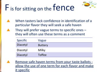 When tasters lack confidence in identification of a particular flavor they will seek a safe haven They will prefer vague terms to specific ones – they will often use these terms as a comment Remove safe haven terms from your taste ballots - allow the use of one term for each flavor and make it specific Fence sitting F  is for sitting on the  fence Specific Vague Diacetyl Buttery Diacetyl Milky Diacetyl Toffee 