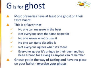 Most breweries have at least one ghost on their taste ballot This is a flavor that No one can measure in the beer Not everyone uses the same name for No one knows what causes it No one can quite describe it Not everyone agrees when it’s there Everyone agrees it’s unique to their beer and has been around for as long as anyone can remember Ghosts get in the way of tasting and have no place on your ballot -  exorcise your ghosts G  is for  ghost 