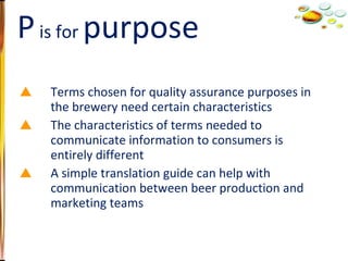 Terms chosen for quality assurance purposes in the brewery need certain characteristics The characteristics of terms needed to communicate information to consumers is entirely different A simple translation guide can help with communication between beer production and marketing teams P  is for  purpose 