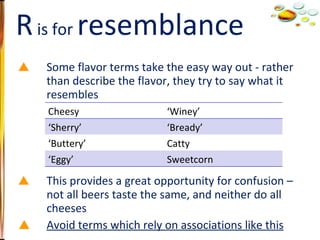 Some flavor terms take the easy way out - rather than describe the flavor, they try to say what it resembles This provides a great opportunity for confusion – not all beers taste the same, and neither do all cheeses Avoid terms which rely on associations like this R  is for  resemblance Cheesy ‘ Winey’ ‘ Sherry’ ‘ Bready’ ‘ Buttery’ Catty ‘ Eggy’ Sweetcorn 