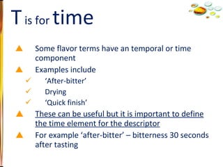 Some flavor terms have an temporal or time component Examples include ‘ After-bitter’ Drying ‘ Quick finish’ These can be useful but it is important to define the time element for the descriptor For example ‘after-bitter’ – bitterness 30 seconds after tasting T  is for  time 