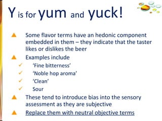 Some flavor terms have an hedonic component embedded in them – they indicate that the taster likes or dislikes the beer Examples include ‘ Fine bitterness’ ‘ Noble hop aroma’ ‘ Clean’ Sour These tend to introduce bias into the sensory assessment as they are subjective Replace them with neutral objective terms Y  is for  yum  and  yuck! 