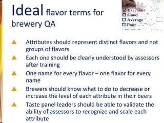 Attributes should represent distinct flavors and not groups of flavors Each one should be clearly understood by assessors after training One name for every flavor – one flavor for every name Brewers should know what to do to decrease or increase the level of each attribute in their beers Taste panel leaders should be able to validate the ability of assessors to recognize and scale each attribute Ideal  flavor terms for brewery QA 