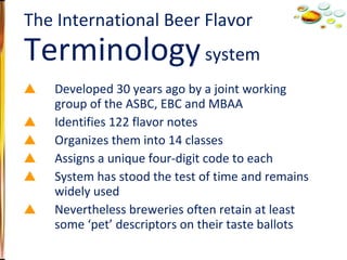 Developed 30 years ago by a joint working group of the ASBC, EBC and MBAA Identifies 122 flavor notes Organizes them into 14 classes Assigns a unique four-digit code to each System has stood the test of time and remains widely used Nevertheless breweries often retain at least some ‘pet’ descriptors on their taste ballots The International Beer Flavor  Terminology  system 