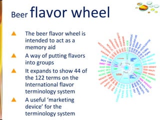 The beer flavor wheel is intended to act as a memory aid A way of putting flavors into groups It expands to show 44 of the 122 terms on the International flavor terminology system A useful ‘marketing device’ for the terminology system Beer  flavor wheel 